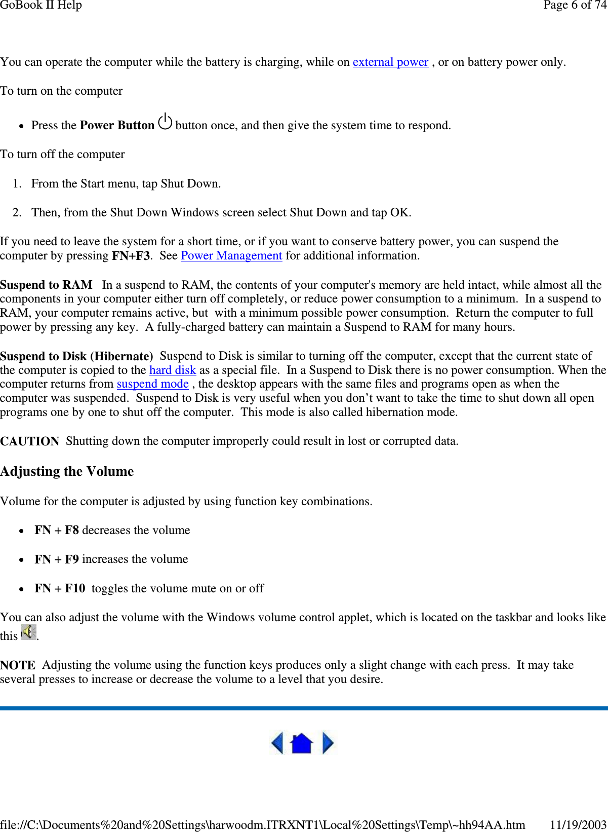 You can operate the computer while the battery is charging, while on external power , or on battery power only. To turn on the computer  Press the Power Button   button once, and then give the system time to respond.  To turn off the computer  1. From the Start menu, tap Shut Down.  2. Then, from the Shut Down Windows screen select Shut Down and tap OK.  If you need to leave the system for a short time, or if you want to conserve battery power, you can suspend the computer by pressing FN+F3. See Power Management for additional information. Suspend to RAM In a suspend to RAM, the contents of your computer&apos;s memory are held intact, while almost all the components in your computer either turn off completely, or reduce power consumption to a minimum. In a suspend to RAM, your computer remains active, but with a minimum possible power consumption. Return the computer to full power by pressing any key. A fully-charged battery can maintain a Suspend to RAM for many hours. Suspend to Disk (Hibernate) Suspend to Disk is similar to turning off the computer, except that the current state of the computer is copied to the hard disk as a special file. In a Suspend to Disk there is no power consumption. When the computer returns from suspend mode , the desktop appears with the same files and programs open as when the computer was suspended. Suspend to Disk is very useful when you don’t want to take the time to shut down all open programs one by one to shut off the computer. This mode is also called hibernation mode. CAUTION Shutting down the computer improperly could result in lost or corrupted data. Adjusting the Volume Volume for the computer is adjusted by using function key combinations.  FN + F8 decreases the volume  FN + F9 increases the volume FN + F10 toggles the volume mute on or off You can also adjust the volume with the Windows volume control applet, which is located on the taskbar and looks like this  . NOTE Adjusting the volume using the function keys produces only a slight change with each press. It may take several presses to increase or decrease the volume to a level that you desire.   Page 6 of 74GoBook II Help11/19/2003file://C:\Documents%20and%20Settings\harwoodm.ITRXNT1\Local%20Settings\Temp\~hh94AA.htm