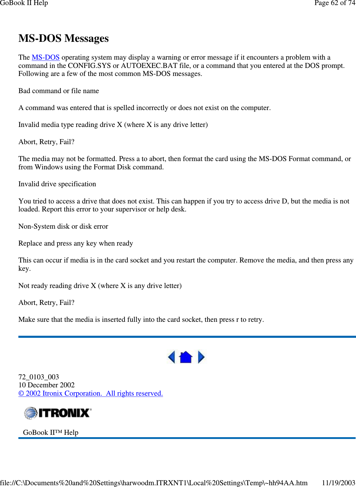 MS-DOS Messages The MS-DOS operating system may display a warning or error message if it encounters a problem with a command in the CONFIG.SYS or AUTOEXEC.BAT file, or a command that you entered at the DOS prompt. Following are a few of the most common MS-DOS messages.  Bad command or file name A command was entered that is spelled incorrectly or does not exist on the computer. Invalid media type reading drive X (where X is any drive letter) Abort, Retry, Fail? The media may not be formatted. Press a to abort, then format the card using the MS-DOS Format command, or from Windows using the Format Disk command. Invalid drive specification You tried to access a drive that does not exist. This can happen if you try to access drive D, but the media is not loaded. Report this error to your supervisor or help desk. Non-System disk or disk error Replace and press any key when ready This can occur if media is in the card socket and you restart the computer. Remove the media, and then press any key. Not ready reading drive X (where X is any drive letter) Abort, Retry, Fail? Make sure that the media is inserted fully into the card socket, then press r to retry.   72_0103_003 10 December 2002 © 2002 Itronix Corporation. All rights reserved.  GoBook II™ Help   Page 62 of 74GoBook II Help11/19/2003file://C:\Documents%20and%20Settings\harwoodm.ITRXNT1\Local%20Settings\Temp\~hh94AA.htm