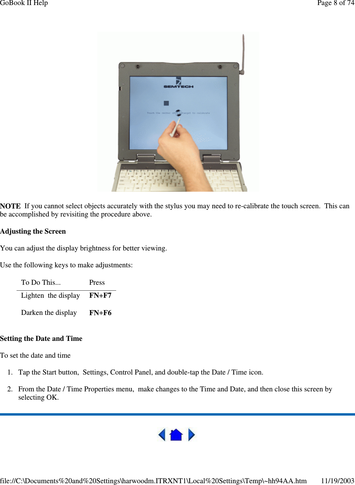   NOTE If you cannot select objects accurately with the stylus you may need to re-calibrate the touch screen. This can be accomplished by revisiting the procedure above. Adjusting the Screen You can adjust the display brightness for better viewing. Use the following keys to make adjustments: Setting the Date and Time To set the date and time  1. Tap the Start button, Settings, Control Panel, and double-tap the Date / Time icon. 2. From the Date / Time Properties menu, make changes to the Time and Date, and then close this screen by selecting OK.   To Do This...   Press  Lighten the display  FN+F7 Darken the display  FN+F6 Page 8 of 74GoBook II Help11/19/2003file://C:\Documents%20and%20Settings\harwoodm.ITRXNT1\Local%20Settings\Temp\~hh94AA.htm