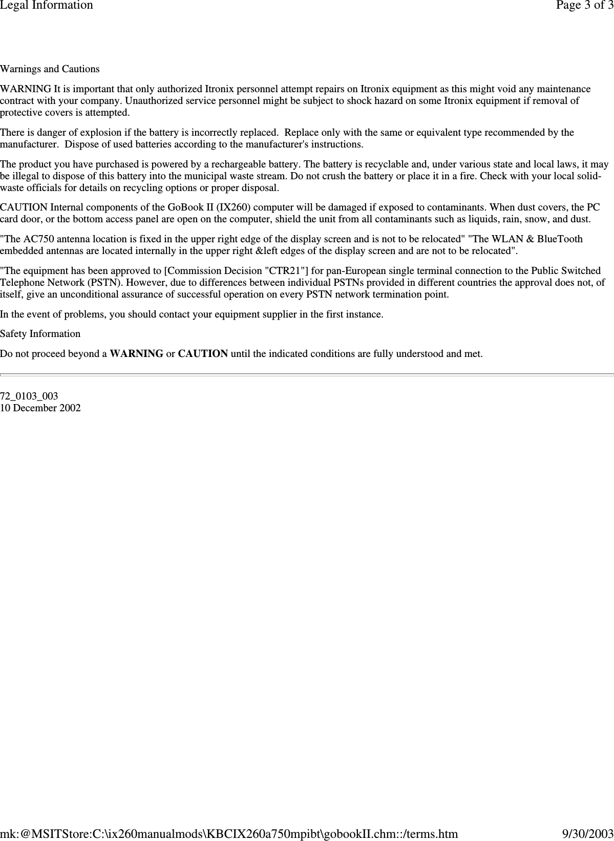 Warnings and Cautions WARNING It is important that only authorized Itronix personnel attempt repairs on Itronix equipment as this might void any maintenance contract with your company. Unauthorized service personnel might be subject to shock hazard on some Itronix equipment if removal of protective covers is attempted. There is danger of explosion if the battery is incorrectly replaced. Replace only with the same or equivalent type recommended by the manufacturer. Dispose of used batteries according to the manufacturer&apos;s instructions. The product you have purchased is powered by a rechargeable battery. The battery is recyclable and, under various state and local laws, it may be illegal to dispose of this battery into the municipal waste stream. Do not crush the battery or place it in a fire. Check with your local solid-waste officials for details on recycling options or proper disposal. CAUTION Internal components of the GoBook II (IX260) computer will be damaged if exposed to contaminants. When dust covers, the PC card door, or the bottom access panel are open on the computer, shield the unit from all contaminants such as liquids, rain, snow, and dust. &quot;The AC750 antenna location is fixed in the upper right edge of the display screen and is not to be relocated&quot; &quot;The WLAN &amp; BlueTooth embedded antennas are located internally in the upper right &amp;left edges of the display screen and are not to be relocated&quot;. &quot;The equipment has been approved to [Commission Decision &quot;CTR21&quot;] for pan-European single terminal connection to the Public Switched Telephone Network (PSTN). However, due to differences between individual PSTNs provided in different countries the approval does not, of itself, give an unconditional assurance of successful operation on every PSTN network termination point. In the event of problems, you should contact your equipment supplier in the first instance. Safety Information Do not proceed beyond a WARNING or CAUTION until the indicated conditions are fully understood and met. 72_0103_003 10 December 2002 Page 3 of 3Legal Information9/30/2003mk:@MSITStore:C:\ix260manualmods\KBCIX260a750mpibt\gobookII.chm::/terms.htm