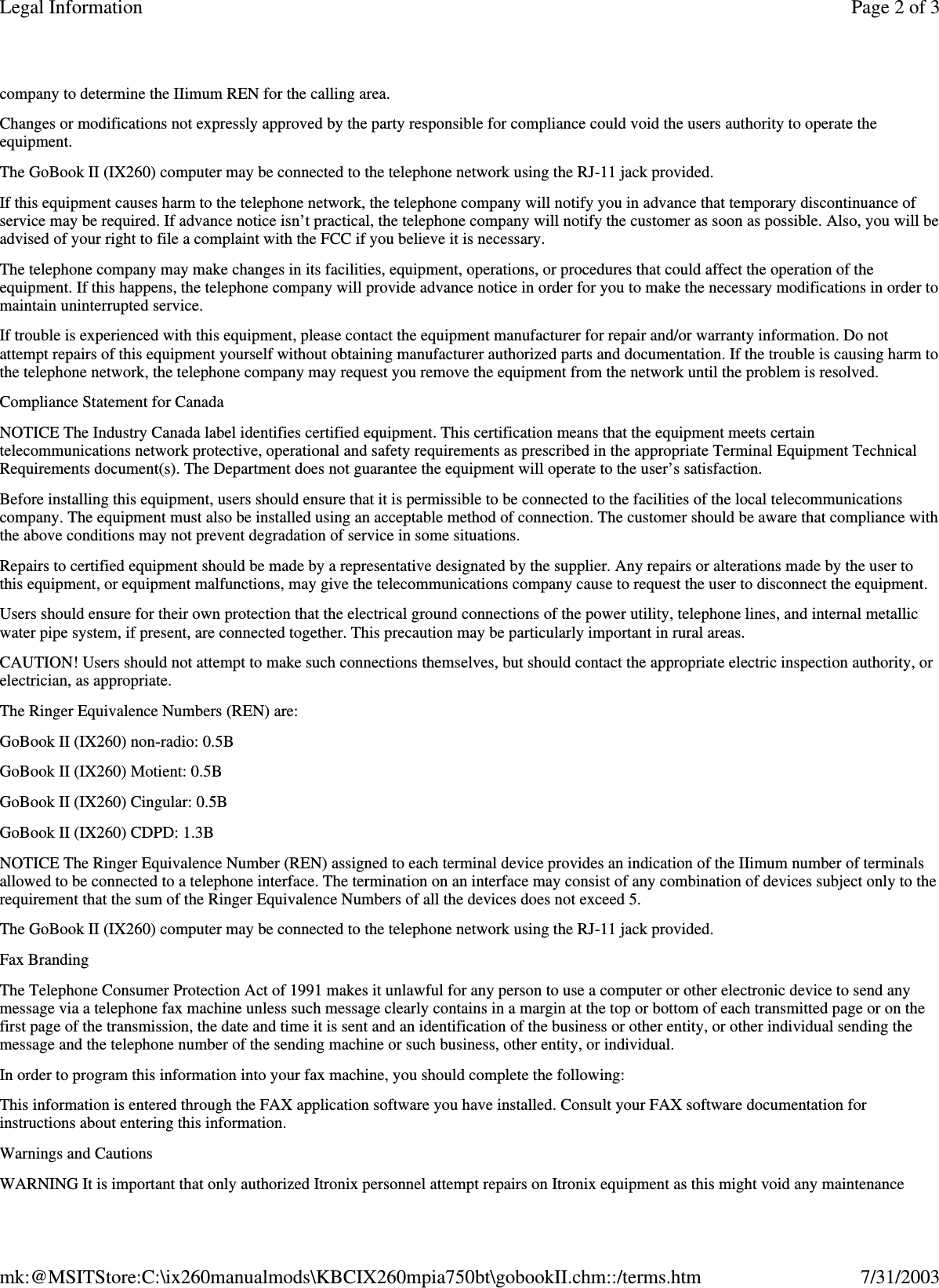 company to determine the IIimum REN for the calling area. Changes or modifications not expressly approved by the party responsible for compliance could void the users authority to operate the equipment. The GoBook II (IX260) computer may be connected to the telephone network using the RJ-11 jack provided. If this equipment causes harm to the telephone network, the telephone company will notify you in advance that temporary discontinuance of service may be required. If advance notice isn’t practical, the telephone company will notify the customer as soon as possible. Also, you will be advised of your right to file a complaint with the FCC if you believe it is necessary. The telephone company may make changes in its facilities, equipment, operations, or procedures that could affect the operation of the equipment. If this happens, the telephone company will provide advance notice in order for you to make the necessary modifications in order to maintain uninterrupted service. If trouble is experienced with this equipment, please contact the equipment manufacturer for repair and/or warranty information. Do not attempt repairs of this equipment yourself without obtaining manufacturer authorized parts and documentation. If the trouble is causing harm to the telephone network, the telephone company may request you remove the equipment from the network until the problem is resolved. Compliance Statement for Canada NOTICE The Industry Canada label identifies certified equipment. This certification means that the equipment meets certain telecommunications network protective, operational and safety requirements as prescribed in the appropriate Terminal Equipment Technical Requirements document(s). The Department does not guarantee the equipment will operate to the user’s satisfaction. Before installing this equipment, users should ensure that it is permissible to be connected to the facilities of the local telecommunications company. The equipment must also be installed using an acceptable method of connection. The customer should be aware that compliance with the above conditions may not prevent degradation of service in some situations. Repairs to certified equipment should be made by a representative designated by the supplier. Any repairs or alterations made by the user to this equipment, or equipment malfunctions, may give the telecommunications company cause to request the user to disconnect the equipment. Users should ensure for their own protection that the electrical ground connections of the power utility, telephone lines, and internal metallic water pipe system, if present, are connected together. This precaution may be particularly important in rural areas. CAUTION! Users should not attempt to make such connections themselves, but should contact the appropriate electric inspection authority, or electrician, as appropriate. The Ringer Equivalence Numbers (REN) are: GoBook II (IX260) non-radio: 0.5B GoBook II (IX260) Motient: 0.5B GoBook II (IX260) Cingular: 0.5B GoBook II (IX260) CDPD: 1.3B NOTICE The Ringer Equivalence Number (REN) assigned to each terminal device provides an indication of the IIimum number of terminals allowed to be connected to a telephone interface. The termination on an interface may consist of any combination of devices subject only to the requirement that the sum of the Ringer Equivalence Numbers of all the devices does not exceed 5. The GoBook II (IX260) computer may be connected to the telephone network using the RJ-11 jack provided. Fax Branding The Telephone Consumer Protection Act of 1991 makes it unlawful for any person to use a computer or other electronic device to send any message via a telephone fax machine unless such message clearly contains in a margin at the top or bottom of each transmitted page or on the first page of the transmission, the date and time it is sent and an identification of the business or other entity, or other individual sending the message and the telephone number of the sending machine or such business, other entity, or individual. In order to program this information into your fax machine, you should complete the following: This information is entered through the FAX application software you have installed. Consult your FAX software documentation for instructions about entering this information. Warnings and Cautions WARNING It is important that only authorized Itronix personnel attempt repairs on Itronix equipment as this might void any maintenance Page 2 of 3Legal Information7/31/2003mk:@MSITStore:C:\ix260manualmods\KBCIX260mpia750bt\gobookII.chm::/terms.htm