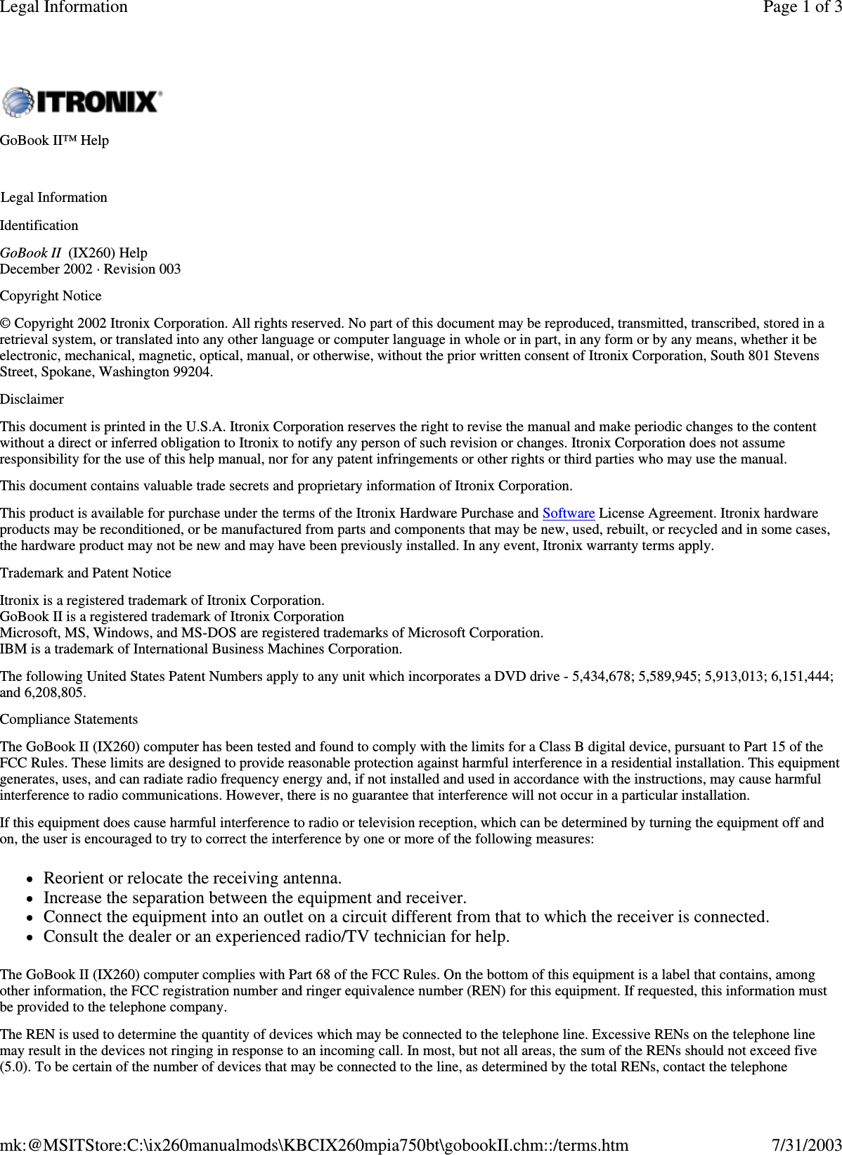 Identification GoBook II (IX260) Help December 2002 · Revision 003 Copyright Notice © Copyright 2002 Itronix Corporation. All rights reserved. No part of this document may be reproduced, transmitted, transcribed, stored in a retrieval system, or translated into any other language or computer language in whole or in part, in any form or by any means, whether it be electronic, mechanical, magnetic, optical, manual, or otherwise, without the prior written consent of Itronix Corporation, South 801 Stevens Street, Spokane, Washington 99204. Disclaimer This document is printed in the U.S.A. Itronix Corporation reserves the right to revise the manual and make periodic changes to the content without a direct or inferred obligation to Itronix to notify any person of such revision or changes. Itronix Corporation does not assume responsibility for the use of this help manual, nor for any patent infringements or other rights or third parties who may use the manual. This document contains valuable trade secrets and proprietary information of Itronix Corporation. This product is available for purchase under the terms of the Itronix Hardware Purchase and Software License Agreement. Itronix hardware products may be reconditioned, or be manufactured from parts and components that may be new, used, rebuilt, or recycled and in some cases, the hardware product may not be new and may have been previously installed. In any event, Itronix warranty terms apply.  Trademark and Patent Notice Itronix is a registered trademark of Itronix Corporation. GoBook II is a registered trademark of Itronix Corporation Microsoft, MS, Windows, and MS-DOS are registered trademarks of Microsoft Corporation. IBM is a trademark of International Business Machines Corporation. The following United States Patent Numbers apply to any unit which incorporates a DVD drive - 5,434,678; 5,589,945; 5,913,013; 6,151,444; and 6,208,805. Compliance Statements The GoBook II (IX260) computer has been tested and found to comply with the limits for a Class B digital device, pursuant to Part 15 of the FCC Rules. These limits are designed to provide reasonable protection against harmful interference in a residential installation. This equipment generates, uses, and can radiate radio frequency energy and, if not installed and used in accordance with the instructions, may cause harmful interference to radio communications. However, there is no guarantee that interference will not occur in a particular installation. If this equipment does cause harmful interference to radio or television reception, which can be determined by turning the equipment off and on, the user is encouraged to try to correct the interference by one or more of the following measures: Reorient or relocate the receiving antenna.  Increase the separation between the equipment and receiver.  Connect the equipment into an outlet on a circuit different from that to which the receiver is connected.  Consult the dealer or an experienced radio/TV technician for help. The GoBook II (IX260) computer complies with Part 68 of the FCC Rules. On the bottom of this equipment is a label that contains, among other information, the FCC registration number and ringer equivalence number (REN) for this equipment. If requested, this information must be provided to the telephone company. The REN is used to determine the quantity of devices which may be connected to the telephone line. Excessive RENs on the telephone line may result in the devices not ringing in response to an incoming call. In most, but not all areas, the sum of the RENs should not exceed five (5.0). To be certain of the number of devices that may be connected to the line, as determined by the total RENs, contact the telephone GoBook II™ Help   Legal Information Page 1 of 3Legal Information7/31/2003mk:@MSITStore:C:\ix260manualmods\KBCIX260mpia750bt\gobookII.chm::/terms.htm