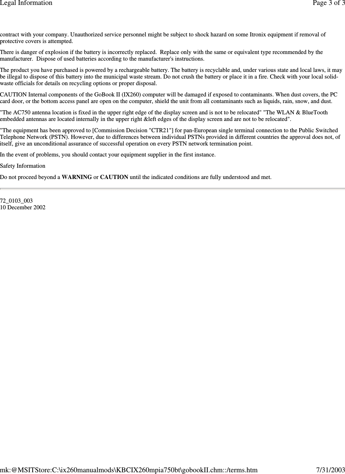 contract with your company. Unauthorized service personnel might be subject to shock hazard on some Itronix equipment if removal of protective covers is attempted. There is danger of explosion if the battery is incorrectly replaced. Replace only with the same or equivalent type recommended by the manufacturer. Dispose of used batteries according to the manufacturer&apos;s instructions. The product you have purchased is powered by a rechargeable battery. The battery is recyclable and, under various state and local laws, it may be illegal to dispose of this battery into the municipal waste stream. Do not crush the battery or place it in a fire. Check with your local solid-waste officials for details on recycling options or proper disposal. CAUTION Internal components of the GoBook II (IX260) computer will be damaged if exposed to contaminants. When dust covers, the PC card door, or the bottom access panel are open on the computer, shield the unit from all contaminants such as liquids, rain, snow, and dust. &quot;The AC750 antenna location is fixed in the upper right edge of the display screen and is not to be relocated&quot; &quot;The WLAN &amp; BlueTooth embedded antennas are located internally in the upper right &amp;left edges of the display screen and are not to be relocated&quot;. &quot;The equipment has been approved to [Commission Decision &quot;CTR21&quot;] for pan-European single terminal connection to the Public Switched Telephone Network (PSTN). However, due to differences between individual PSTNs provided in different countries the approval does not, of itself, give an unconditional assurance of successful operation on every PSTN network termination point. In the event of problems, you should contact your equipment supplier in the first instance. Safety Information Do not proceed beyond a WARNING or CAUTION until the indicated conditions are fully understood and met. 72_0103_003 10 December 2002 Page 3 of 3Legal Information7/31/2003mk:@MSITStore:C:\ix260manualmods\KBCIX260mpia750bt\gobookII.chm::/terms.htm