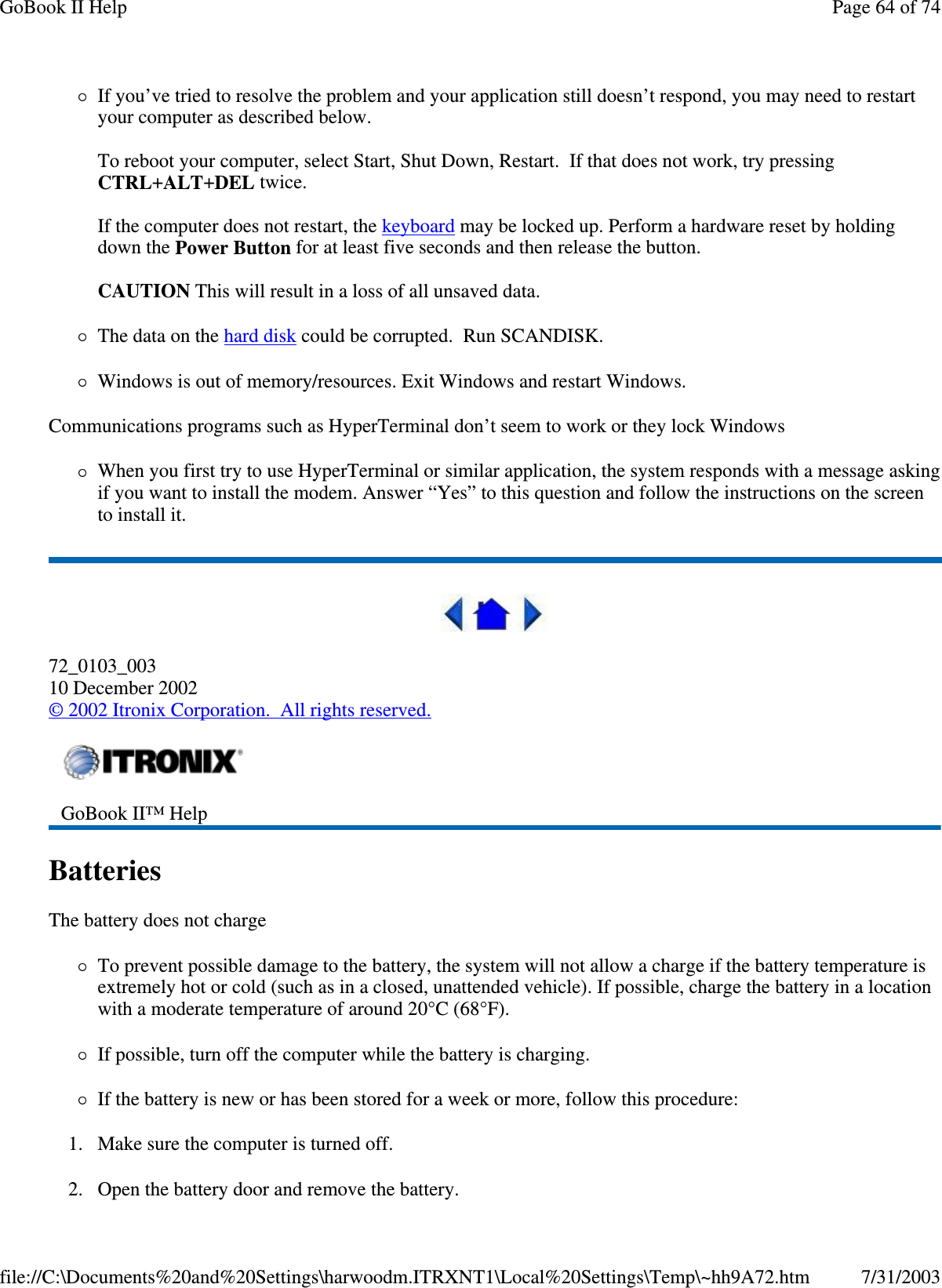 If you’ ve tried to resolve the problem and your application still doesn’ t respond, you may need to restart your computer as described below.   To reboot your computer, select Start, Shut Down, Restart. If that does not work, try pressing CTRL+ALT+DEL twice.  If the computer does not restart, the keyboard may be locked up. Perform a hardware reset by holding down the Power Button for at least five seconds and then release the button.   CAUTION This will result in a loss of all unsaved data. The data on the hard disk could be corrupted. Run SCANDISK. Windows is out of memory/resources. Exit Windows and restart Windows. Communications programs such as HyperTerminal don’ t seem to work or they lock Windows When you first try to use HyperTerminal or similar application, the system responds with a message asking if you want to install the modem. Answer “Yes” to this question and follow the instructions on the screen to install it.  72_0103_003 10 December 2002 © 2002 Itronix Corporation. All rights reserved. Batteries  The battery does not charge To prevent possible damage to the battery, the system will not allow a charge if the battery temperature is extremely hot or cold (such as in a closed, unattended vehicle). If possible, charge the battery in a location with a moderate temperature of around 20°C (68°F). If possible, turn off the computer while the battery is charging. If the battery is new or has been stored for a week or more, follow this procedure: 1. Make sure the computer is turned off. 2.Open the battery door and remove the battery.  GoBook II™ Help   Page 64 of 74GoBook II Help7/31/2003file://C:\Documents%20and%20Settings\harwoodm.ITRXNT1\Local%20Settings\Temp\~hh9A72.htm