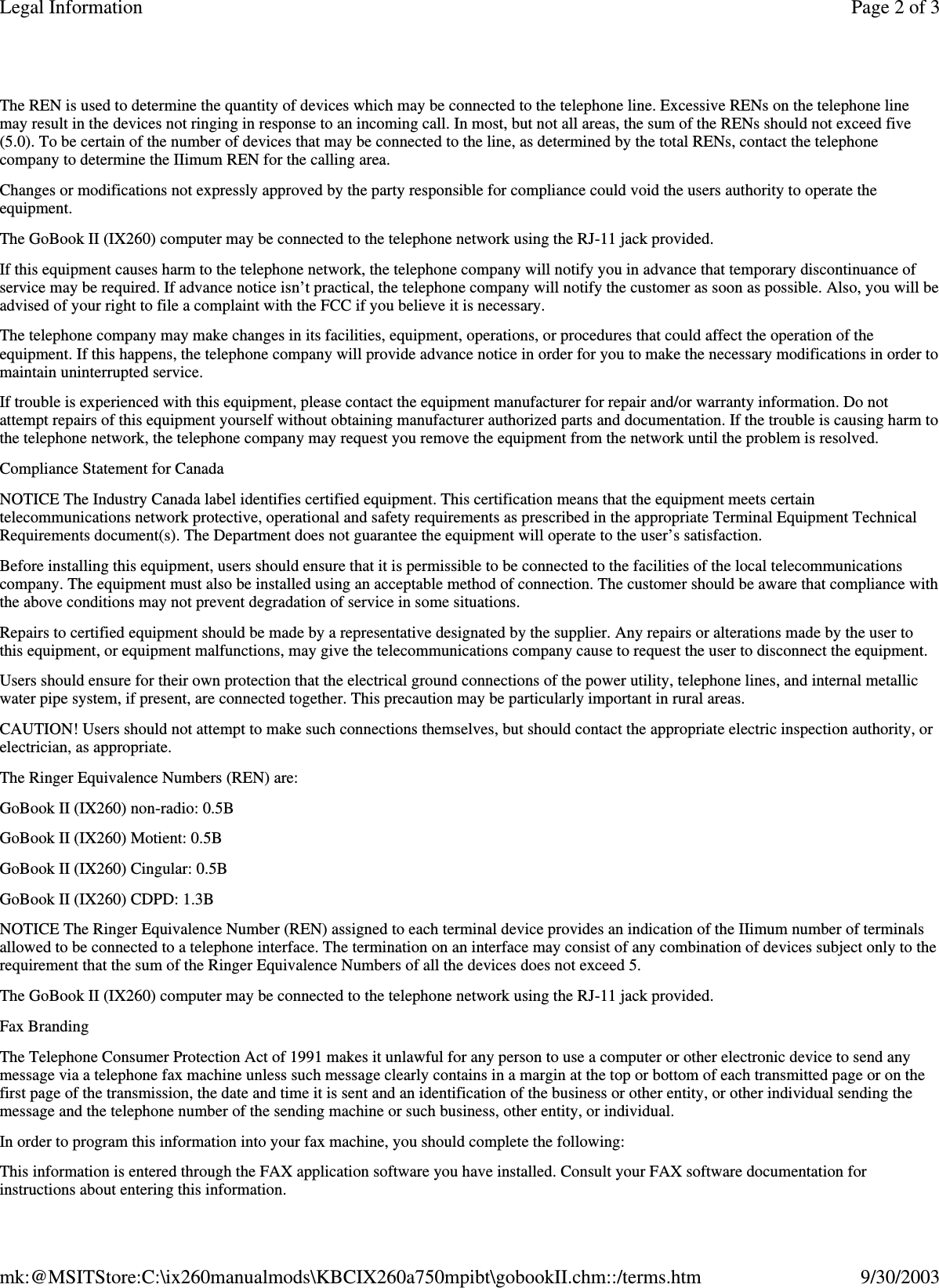 The REN is used to determine the quantity of devices which may be connected to the telephone line. Excessive RENs on the telephone line may result in the devices not ringing in response to an incoming call. In most, but not all areas, the sum of the RENs should not exceed five (5.0). To be certain of the number of devices that may be connected to the line, as determined by the total RENs, contact the telephone company to determine the IIimum REN for the calling area. Changes or modifications not expressly approved by the party responsible for compliance could void the users authority to operate the equipment. The GoBook II (IX260) computer may be connected to the telephone network using the RJ-11 jack provided. If this equipment causes harm to the telephone network, the telephone company will notify you in advance that temporary discontinuance of service may be required. If advance notice isn’t practical, the telephone company will notify the customer as soon as possible. Also, you will be advised of your right to file a complaint with the FCC if you believe it is necessary. The telephone company may make changes in its facilities, equipment, operations, or procedures that could affect the operation of the equipment. If this happens, the telephone company will provide advance notice in order for you to make the necessary modifications in order to maintain uninterrupted service. If trouble is experienced with this equipment, please contact the equipment manufacturer for repair and/or warranty information. Do not attempt repairs of this equipment yourself without obtaining manufacturer authorized parts and documentation. If the trouble is causing harm to the telephone network, the telephone company may request you remove the equipment from the network until the problem is resolved. Compliance Statement for Canada NOTICE The Industry Canada label identifies certified equipment. This certification means that the equipment meets certain telecommunications network protective, operational and safety requirements as prescribed in the appropriate Terminal Equipment Technical Requirements document(s). The Department does not guarantee the equipment will operate to the user’s satisfaction. Before installing this equipment, users should ensure that it is permissible to be connected to the facilities of the local telecommunications company. The equipment must also be installed using an acceptable method of connection. The customer should be aware that compliance with the above conditions may not prevent degradation of service in some situations. Repairs to certified equipment should be made by a representative designated by the supplier. Any repairs or alterations made by the user to this equipment, or equipment malfunctions, may give the telecommunications company cause to request the user to disconnect the equipment. Users should ensure for their own protection that the electrical ground connections of the power utility, telephone lines, and internal metallic water pipe system, if present, are connected together. This precaution may be particularly important in rural areas. CAUTION! Users should not attempt to make such connections themselves, but should contact the appropriate electric inspection authority, or electrician, as appropriate. The Ringer Equivalence Numbers (REN) are: GoBook II (IX260) non-radio: 0.5B GoBook II (IX260) Motient: 0.5B GoBook II (IX260) Cingular: 0.5B GoBook II (IX260) CDPD: 1.3B NOTICE The Ringer Equivalence Number (REN) assigned to each terminal device provides an indication of the IIimum number of terminals allowed to be connected to a telephone interface. The termination on an interface may consist of any combination of devices subject only to the requirement that the sum of the Ringer Equivalence Numbers of all the devices does not exceed 5. The GoBook II (IX260) computer may be connected to the telephone network using the RJ-11 jack provided. Fax Branding The Telephone Consumer Protection Act of 1991 makes it unlawful for any person to use a computer or other electronic device to send any message via a telephone fax machine unless such message clearly contains in a margin at the top or bottom of each transmitted page or on the first page of the transmission, the date and time it is sent and an identification of the business or other entity, or other individual sending the message and the telephone number of the sending machine or such business, other entity, or individual. In order to program this information into your fax machine, you should complete the following: This information is entered through the FAX application software you have installed. Consult your FAX software documentation for instructions about entering this information. Page 2 of 3Legal Information9/30/2003mk:@MSITStore:C:\ix260manualmods\KBCIX260a750mpibt\gobookII.chm::/terms.htm