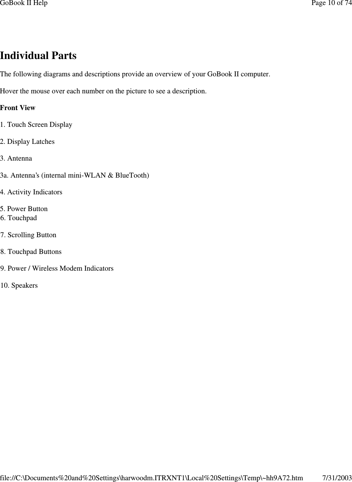 Individual Parts The following diagrams and descriptions provide an overview of your GoBook II computer.  Hover the mouse over each number on the picture to see a description. Front View  1. Touch Screen Display 2. Display Latches 3. Antenna 3a. Antenna’s (internal mini-WLAN &amp; BlueTooth) 4. Activity Indicators 5. Power Button  6. Touchpad 7. Scrolling Button 8. Touchpad Buttons 9. Power / Wireless Modem Indicators 10. Speakers Page 10 of 74GoBook II Help7/31/2003file://C:\Documents%20and%20Settings\harwoodm.ITRXNT1\Local%20Settings\Temp\~hh9A72.htm