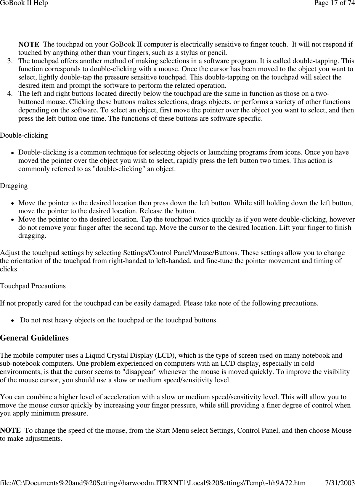  NOTE The touchpad on your GoBook II computer is electrically sensitive to finger touch. It will not respond if touched by anything other than your fingers, such as a stylus or pencil.  3. The touchpad offers another method of making selections in a software program. It is called double-tapping. This function corresponds to double-clicking with a mouse. Once the cursor has been moved to the object you want to select, lightly double-tap the pressure sensitive touchpad. This double-tapping on the touchpad will select the desired item and prompt the software to perform the related operation.  4. The left and right buttons located directly below the touchpad are the same in function as those on a two-buttoned mouse. Clicking these buttons makes selections, drags objects, or performs a variety of other functions depending on the software. To select an object, first move the pointer over the object you want to select, and then press the left button one time. The functions of these buttons are software specific. Double-clicking Double-clicking is a common technique for selecting objects or launching programs from icons. Once you have moved the pointer over the object you wish to select, rapidly press the left button two times. This action is commonly referred to as &quot;double-clicking&quot; an object. Dragging Move the pointer to the desired location then press down the left button. While still holding down the left button, move the pointer to the desired location. Release the button.  Move the pointer to the desired location. Tap the touchpad twice quickly as if you were double-clicking, however do not remove your finger after the second tap. Move the cursor to the desired location. Lift your finger to finish dragging. Adjust the touchpad settings by selecting Settings/Control Panel/Mouse/Buttons. These settings allow you to change the orientation of the touchpad from right-handed to left-handed, and fine-tune the pointer movement and timing of clicks. Touchpad Precautions If not properly cared for the touchpad can be easily damaged. Please take note of the following precautions. Do not rest heavy objects on the touchpad or the touchpad buttons. General Guidelines The mobile computer uses a Liquid Crystal Display (LCD), which is the type of screen used on many notebook and sub-notebook computers. One problem experienced on computers with an LCD display, especially in cold environments, is that the cursor seems to &quot;disappear&quot; whenever the mouse is moved quickly. To improve the visibility of the mouse cursor, you should use a slow or medium speed/sensitivity level. You can combine a higher level of acceleration with a slow or medium speed/sensitivity level. This will allow you to move the mouse cursor quickly by increasing your finger pressure, while still providing a finer degree of control when you apply minimum pressure. NOTE To change the speed of the mouse, from the Start Menu select Settings, Control Panel, and then choose Mouse to make adjustments.  Page 17 of 74GoBook II Help7/31/2003file://C:\Documents%20and%20Settings\harwoodm.ITRXNT1\Local%20Settings\Temp\~hh9A72.htm