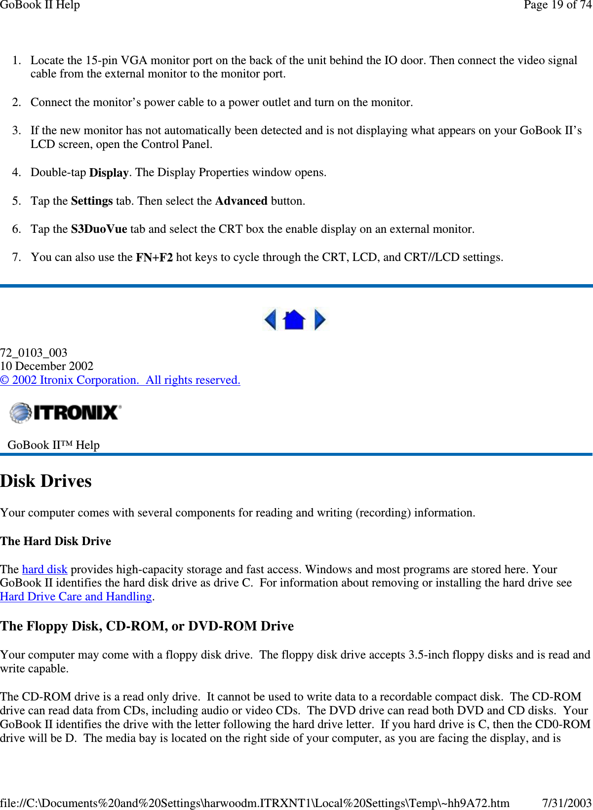 1. Locate the 15-pin VGA monitor port on the back of the unit behind the IO door. Then connect the video signal cable from the external monitor to the monitor port. 2. Connect the monitor’s power cable to a power outlet and turn on the monitor. 3. If the new monitor has not automatically been detected and is not displaying what appears on your GoBook II’s LCD screen, open the Control Panel.  4. Double-tap Display. The Display Properties window opens. 5. Tap the Settings tab. Then select the Advanced button. 6. Tap the S3DuoVue tab and select the CRT box the enable display on an external monitor. 7. You can also use the FN+F2 hot keys to cycle through the CRT, LCD, and CRT//LCD settings.  72_0103_003 10 December 2002 © 2002 Itronix Corporation. All rights reserved. Disk Drives Your computer comes with several components for reading and writing (recording) information. The Hard Disk Drive The hard disk provides high-capacity storage and fast access. Windows and most programs are stored here. Your GoBook II identifies the hard disk drive as drive C. For information about removing or installing the hard drive see Hard Drive Care and Handling. The Floppy Disk, CD-ROM, or DVD-ROM Drive Your computer may come with a floppy disk drive. The floppy disk drive accepts 3.5-inch floppy disks and is read and write capable. The CD-ROM drive is a read only drive. It cannot be used to write data to a recordable compact disk. The CD-ROM drive can read data from CDs, including audio or video CDs. The DVD drive can read both DVD and CD disks. Your GoBook II identifies the drive with the letter following the hard drive letter. If you hard drive is C, then the CD0-ROM drive will be D. The media bay is located on the right side of your computer, as you are facing the display, and is  GoBook II™ Help  Page 19 of 74GoBook II Help7/31/2003file://C:\Documents%20and%20Settings\harwoodm.ITRXNT1\Local%20Settings\Temp\~hh9A72.htm