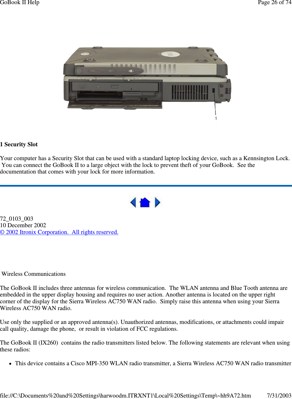  1 Security Slot Your computer has a Security Slot that can be used with a standard laptop locking device, such as a Kennsington Lock. You can connect the GoBook II to a large object with the lock to prevent theft of your GoBook. See the documentation that comes with your lock for more information.  72_0103_003 10 December 2002 © 2002 Itronix Corporation. All rights reserved.   Wireless Communications The GoBook II includes three antennas for wireless communication. The WLAN antenna and Blue Tooth antenna are embedded in the upper display housing and requires no user action. Another antenna is located on the upper right corner of the display for the Sierra Wireless AC750 WAN radio. Simply raise this antenna when using your Sierra Wireless AC750 WAN radio. Use only the supplied or an approved antenna(s). Unauthorized antennas, modifications, or attachments could impair call quality, damage the phone, or result in violation of FCC regulations.  The GoBook II (IX260) contains the radio transmitters listed below. The following statements are relevant when using these radios: This device contains a Cisco MPI-350 WLAN radio transmitter, a Sierra Wireless AC750 WAN radio transmitter Page 26 of 74GoBook II Help7/31/2003file://C:\Documents%20and%20Settings\harwoodm.ITRXNT1\Local%20Settings\Temp\~hh9A72.htm