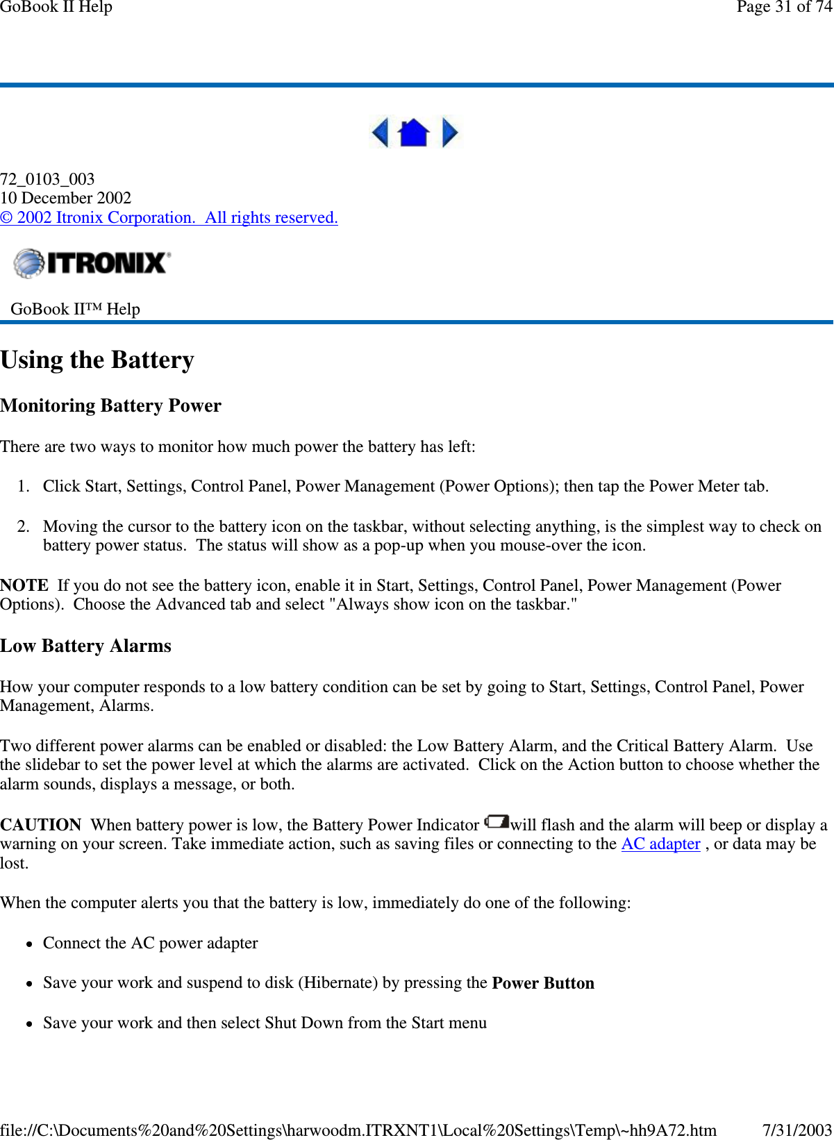  72_0103_003 10 December 2002 © 2002 Itronix Corporation. All rights reserved. Using the Battery Monitoring Battery Power There are two ways to monitor how much power the battery has left: 1. Click Start, Settings, Control Panel, Power Management (Power Options); then tap the Power Meter tab. 2. Moving the cursor to the battery icon on the taskbar, without selecting anything, is the simplest way to check on battery power status. The status will show as a pop-up when you mouse-over the icon. NOTE If you do not see the battery icon, enable it in Start, Settings, Control Panel, Power Management (Power Options). Choose the Advanced tab and select &quot;Always show icon on the taskbar.&quot; Low Battery Alarms How your computer responds to a low battery condition can be set by going to Start, Settings, Control Panel, Power Management, Alarms. Two different power alarms can be enabled or disabled: the Low Battery Alarm, and the Critical Battery Alarm. Use the slidebar to set the power level at which the alarms are activated. Click on the Action button to choose whether the alarm sounds, displays a message, or both. CAUTION When battery power is low, the Battery Power Indicator  will flash and the alarm will beep or display a warning on your screen. Take immediate action, such as saving files or connecting to the AC adapter , or data may be lost.  When the computer alerts you that the battery is low, immediately do one of the following: Connect the AC power adapter Save your work and suspend to disk (Hibernate) by pressing the Power Button Save your work and then select Shut Down from the Start menu  GoBook II™ Help   Page 31 of 74GoBook II Help7/31/2003file://C:\Documents%20and%20Settings\harwoodm.ITRXNT1\Local%20Settings\Temp\~hh9A72.htm