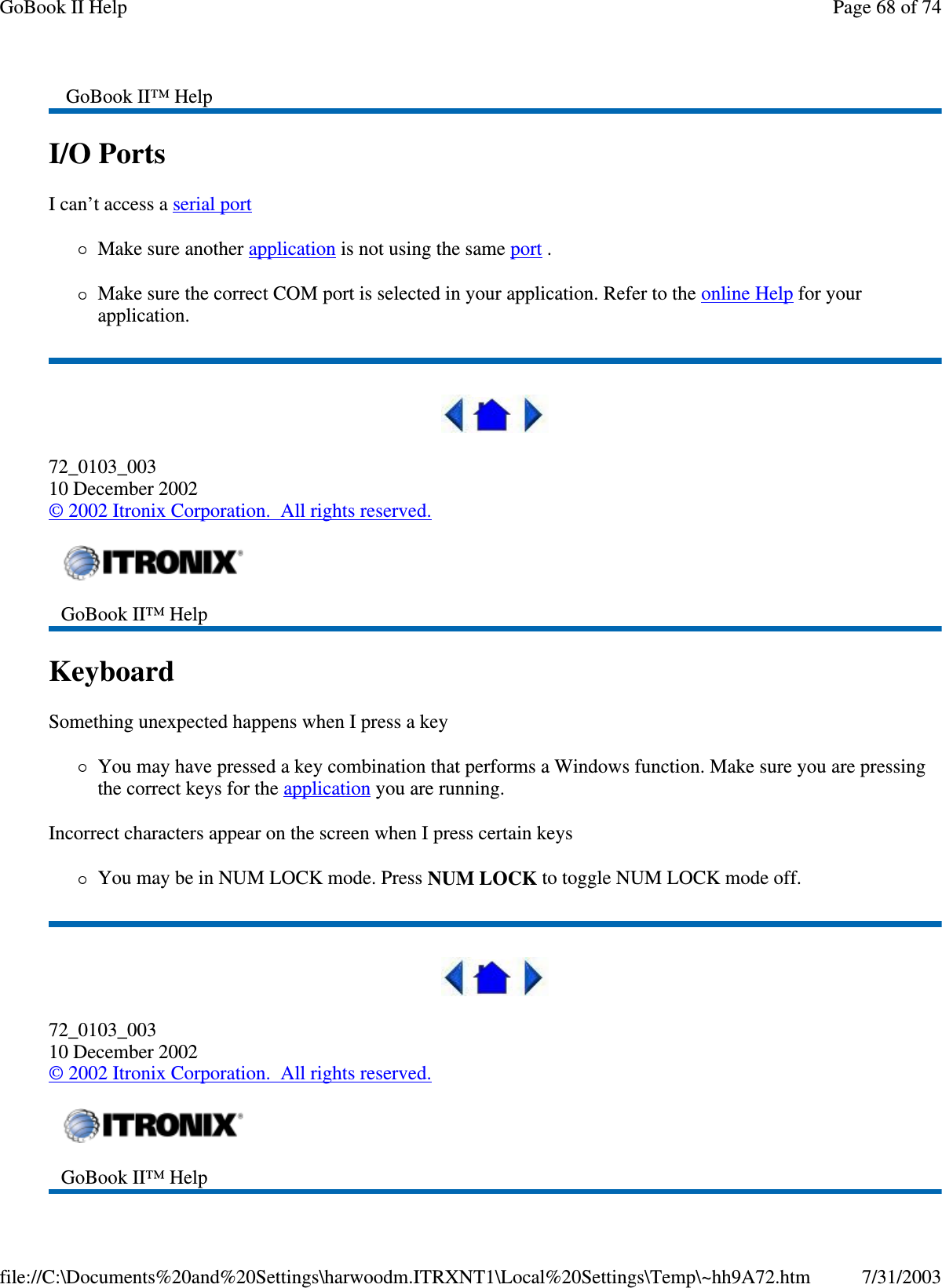 I/O Ports  I can’t access a serial port  Make sure another application is not using the same port .  Make sure the correct COM port is selected in your application. Refer to the online Help for your application.  72_0103_003 10 December 2002 © 2002 Itronix Corporation. All rights reserved. Keyboard  Something unexpected happens when I press a key You may have pressed a key combination that performs a Windows function. Make sure you are pressing the correct keys for the application you are running.  Incorrect characters appear on the screen when I press certain keys You may be in NUM LOCK mode. Press NUM LOCK to toggle NUM LOCK mode off.  72_0103_003 10 December 2002 © 2002 Itronix Corporation. All rights reserved. GoBook II™ Help   GoBook II™ Help    GoBook II™ Help   Page 68 of 74GoBook II Help7/31/2003file://C:\Documents%20and%20Settings\harwoodm.ITRXNT1\Local%20Settings\Temp\~hh9A72.htm