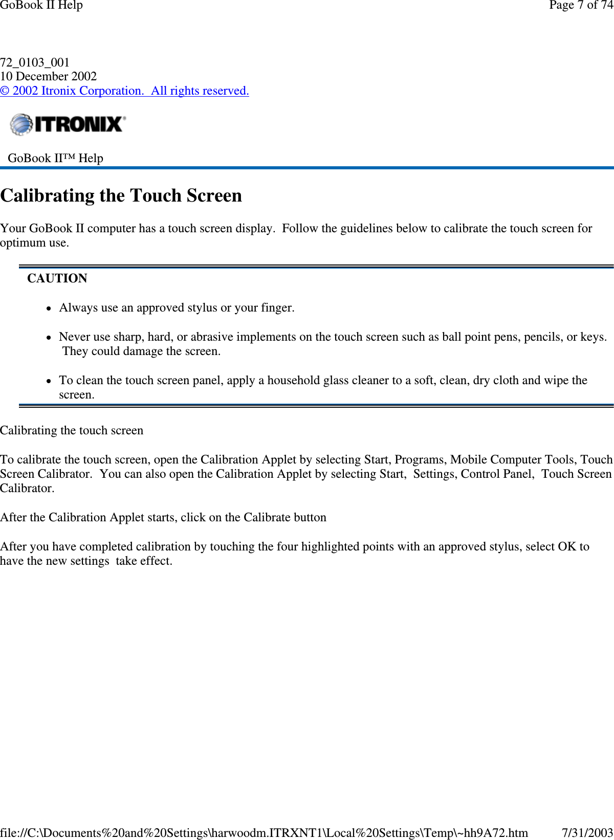 72_0103_001 10 December 2002 © 2002 Itronix Corporation. All rights reserved. Calibrating the Touch Screen Your GoBook II computer has a touch screen display. Follow the guidelines below to calibrate the touch screen for optimum use. Calibrating the touch screen To calibrate the touch screen, open the Calibration Applet by selecting Start, Programs, Mobile Computer Tools, Touch Screen Calibrator. You can also open the Calibration Applet by selecting Start, Settings, Control Panel, Touch Screen Calibrator. After the Calibration Applet starts, click on the Calibrate button After you have completed calibration by touching the four highlighted points with an approved stylus, select OK to have the new settings take effect.  GoBook II™ Help  CAUTION Always use an approved stylus or your finger. Never use sharp, hard, or abrasive implements on the touch screen such as ball point pens, pencils, or keys. They could damage the screen. To clean the touch screen panel, apply a household glass cleaner to a soft, clean, dry cloth and wipe the screen. Page 7 of 74GoBook II Help7/31/2003file://C:\Documents%20and%20Settings\harwoodm.ITRXNT1\Local%20Settings\Temp\~hh9A72.htm