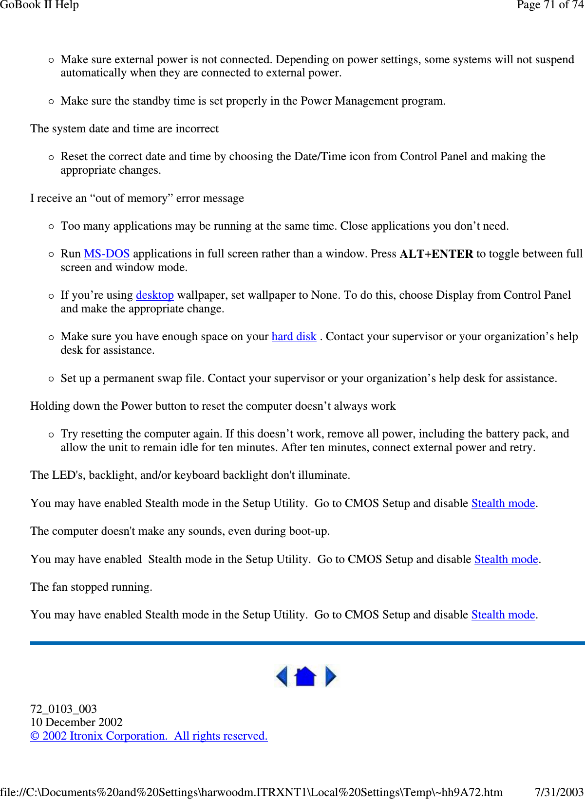 Make sure external power is not connected. Depending on power settings, some systems will not suspend automatically when they are connected to external power. Make sure the standby time is set properly in the Power Management program. The system date and time are incorrect Reset the correct date and time by choosing the Date/Time icon from Control Panel and making the appropriate changes. I receive an “ out of memory” error message Too many applications may be running at the same time. Close applications you don’ t need. Run MS-DOS applications in full screen rather than a window. Press ALT+ENTER to toggle between full screen and window mode. If you’ re using desktop wallpaper, set wallpaper to None. To do this, choose Display from Control Panel and make the appropriate change. Make sure you have enough space on your hard disk . Contact your supervisor or your organization’ s help desk for assistance. Set up a permanent swap file. Contact your supervisor or your organization’ s help desk for assistance. Holding down the Power button to reset the computer doesn’ t always work Try resetting the computer again. If this doesn’ t work, remove all power, including the battery pack, and allow the unit to remain idle for ten minutes. After ten minutes, connect external power and retry. The LED&apos;s, backlight, and/or keyboard backlight don&apos;t illuminate. You may have enabled Stealth mode in the Setup Utility. Go to CMOS Setup and disable Stealth mode. The computer doesn&apos;t make any sounds, even during boot-up. You may have enabled Stealth mode in the Setup Utility. Go to CMOS Setup and disable Stealth mode. The fan stopped running. You may have enabled Stealth mode in the Setup Utility. Go to CMOS Setup and disable Stealth mode.  72_0103_003 10 December 2002 © 2002 Itronix Corporation. All rights reserved. Page 71 of 74GoBook II Help7/31/2003file://C:\Documents%20and%20Settings\harwoodm.ITRXNT1\Local%20Settings\Temp\~hh9A72.htm