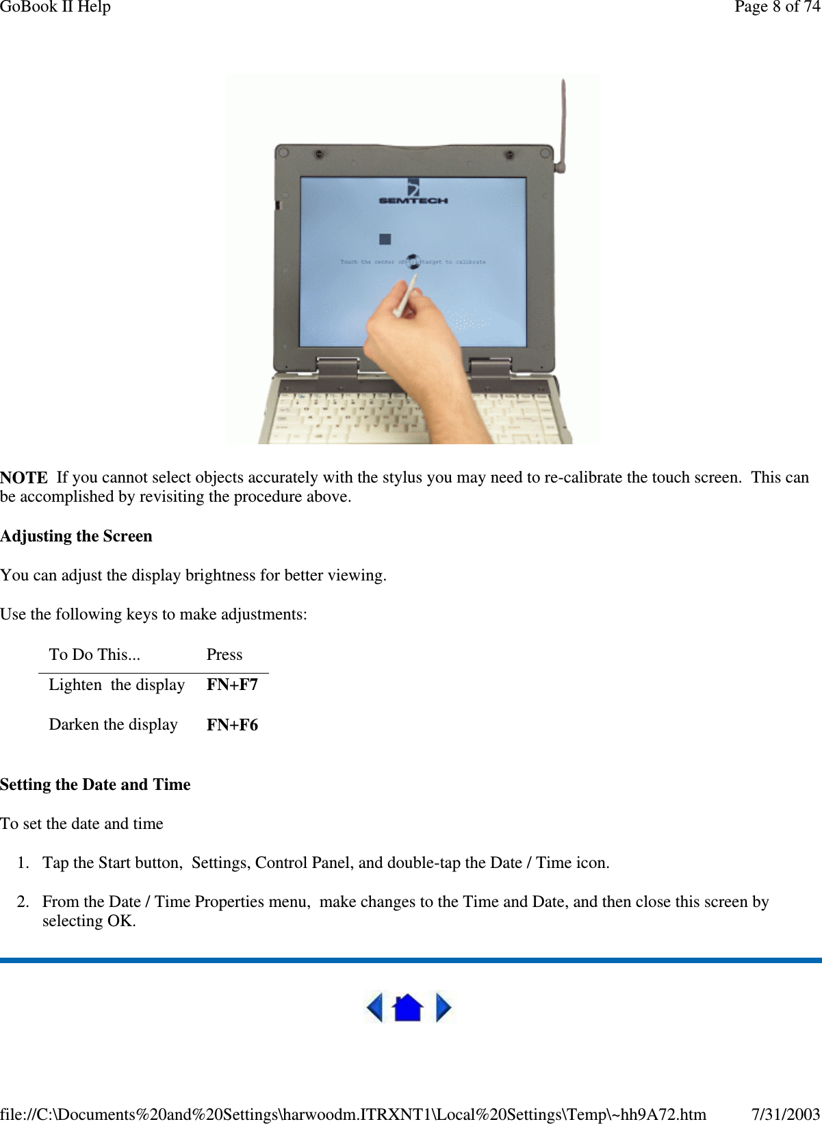   NOTE If you cannot select objects accurately with the stylus you may need to re-calibrate the touch screen. This can be accomplished by revisiting the procedure above. Adjusting the Screen You can adjust the display brightness for better viewing. Use the following keys to make adjustments: Setting the Date and Time To set the date and time  1. Tap the Start button, Settings, Control Panel, and double-tap the Date / Time icon. 2. From the Date / Time Properties menu, make changes to the Time and Date, and then close this screen by selecting OK.   To Do This...   Press  Lighten the display  FN+F7 Darken the display  FN+F6 Page 8 of 74GoBook II Help7/31/2003file://C:\Documents%20and%20Settings\harwoodm.ITRXNT1\Local%20Settings\Temp\~hh9A72.htm