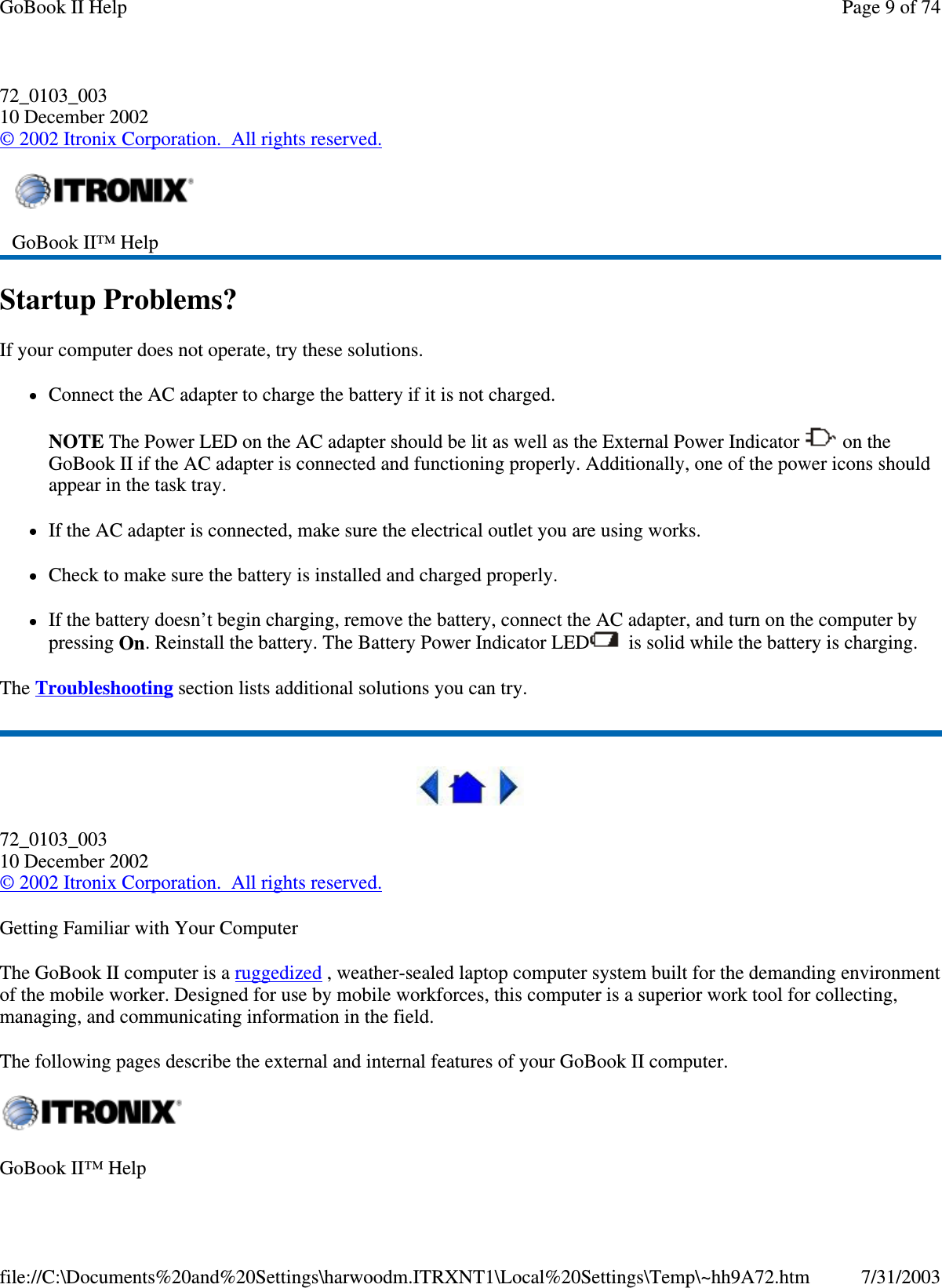 72_0103_003 10 December 2002 © 2002 Itronix Corporation. All rights reserved. Startup Problems? If your computer does not operate, try these solutions.  Connect the AC adapter to charge the battery if it is not charged.  NOTE The Power LED on the AC adapter should be lit as well as the External Power Indicator   on the GoBook II if the AC adapter is connected and functioning properly. Additionally, one of the power icons should appear in the task tray.  If the AC adapter is connected, make sure the electrical outlet you are using works. Check to make sure the battery is installed and charged properly.  If the battery doesn’t begin charging, remove the battery, connect the AC adapter, and turn on the computer by pressing On. Reinstall the battery. The Battery Power Indicator LED  is solid while the battery is charging. The Troubleshooting section lists additional solutions you can try.  72_0103_003 10 December 2002 © 2002 Itronix Corporation. All rights reserved. Getting Familiar with Your Computer The GoBook II computer is a ruggedized , weather-sealed laptop computer system built for the demanding environment of the mobile worker. Designed for use by mobile workforces, this computer is a superior work tool for collecting, managing, and communicating information in the field. The following pages describe the external and internal features of your GoBook II computer.   GoBook II™ Help   GoBook II™ Help  Page 9 of 74GoBook II Help7/31/2003file://C:\Documents%20and%20Settings\harwoodm.ITRXNT1\Local%20Settings\Temp\~hh9A72.htm