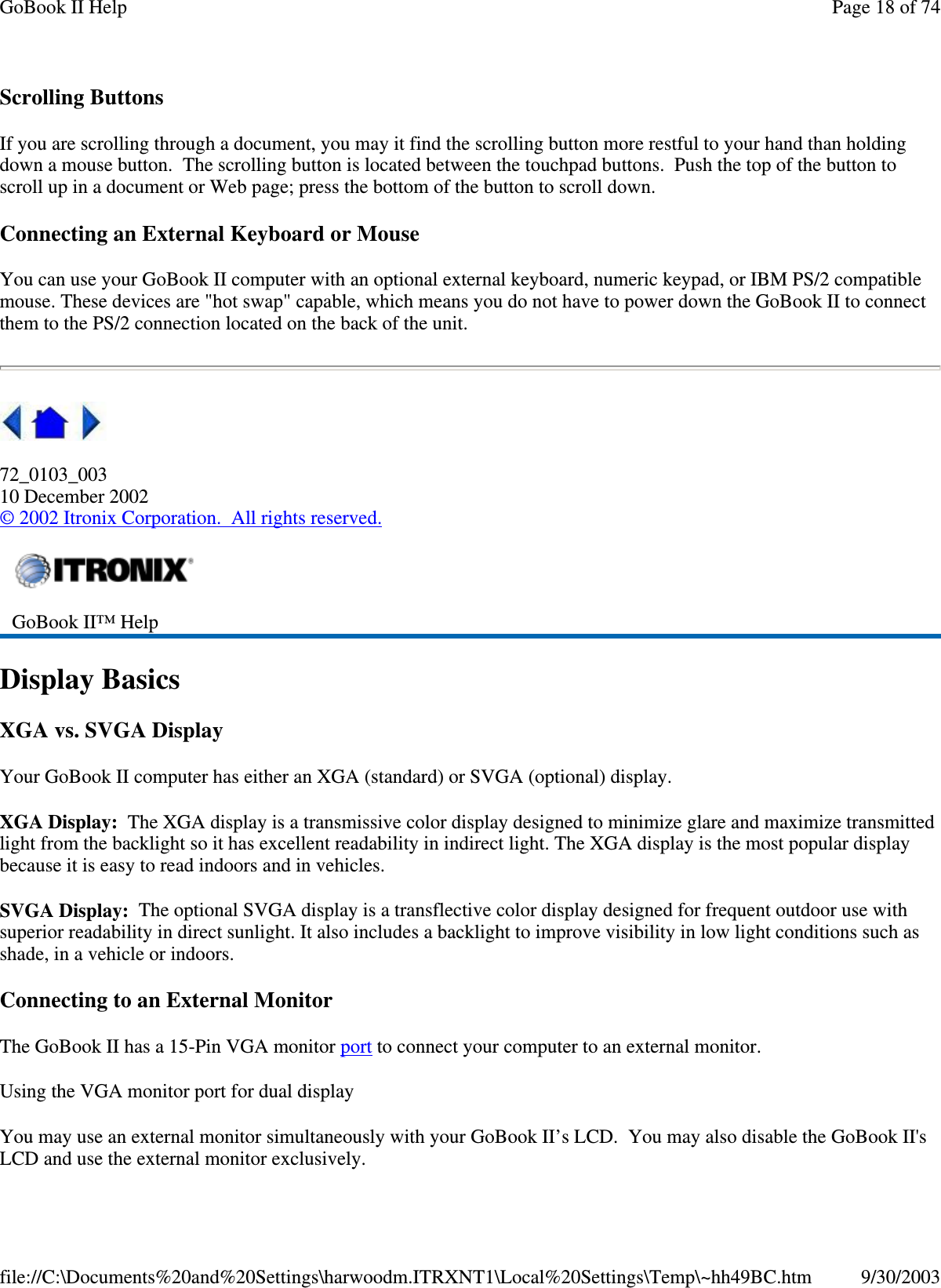 Scrolling Buttons If you are scrolling through a document, you may it find the scrolling button more restful to your hand than holding down a mouse button. The scrolling button is located between the touchpad buttons. Push the top of the button to scroll up in a document or Web page; press the bottom of the button to scroll down. Connecting an External Keyboard or Mouse You can use your GoBook II computer with an optional external keyboard, numeric keypad, or IBM PS/2 compatible mouse. These devices are &quot;hot swap&quot; capable, which means you do not have to power down the GoBook II to connect them to the PS/2 connection located on the back of the unit.   72_0103_003 10 December 2002 © 2002 Itronix Corporation. All rights reserved. Display Basics XGA vs. SVGA Display Your GoBook II computer has either an XGA (standard) or SVGA (optional) display. XGA Display: The XGA display is a transmissive color display designed to minimize glare and maximize transmitted light from the backlight so it has excellent readability in indirect light. The XGA display is the most popular display because it is easy to read indoors and in vehicles.  SVGA Display: The optional SVGA display is a transflective color display designed for frequent outdoor use with superior readability in direct sunlight. It also includes a backlight to improve visibility in low light conditions such as shade, in a vehicle or indoors. Connecting to an External Monitor The GoBook II has a 15-Pin VGA monitor port to connect your computer to an external monitor. Using the VGA monitor port for dual display You may use an external monitor simultaneously with your GoBook II’s LCD. You may also disable the GoBook II&apos;s LCD and use the external monitor exclusively.  GoBook II™ Help  Page 18 of 74GoBook II Help9/30/2003file://C:\Documents%20and%20Settings\harwoodm.ITRXNT1\Local%20Settings\Temp\~hh49BC.htm