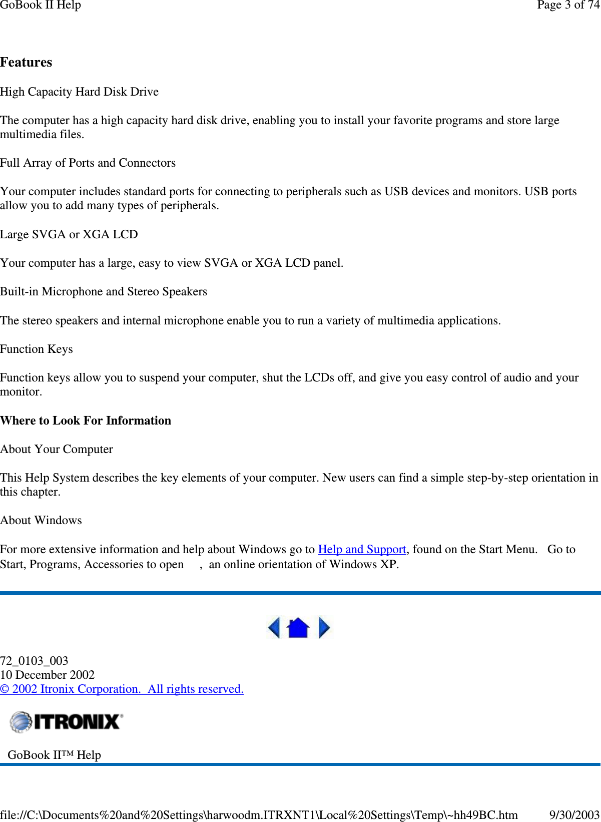 Features High Capacity Hard Disk Drive The computer has a high capacity hard disk drive, enabling you to install your favorite programs and store large multimedia files. Full Array of Ports and Connectors Your computer includes standard ports for connecting to peripherals such as USB devices and monitors. USB ports allow you to add many types of peripherals.  Large SVGA or XGA LCD Your computer has a large, easy to view SVGA or XGA LCD panel. Built-in Microphone and Stereo Speakers The stereo speakers and internal microphone enable you to run a variety of multimedia applications. Function Keys Function keys allow you to suspend your computer, shut the LCDs off, and give you easy control of audio and your monitor. Where to Look For Information About Your Computer This Help System describes the key elements of your computer. New users can find a simple step-by-step orientation in this chapter. About Windows For more extensive information and help about Windows go to Help and Support, found on the Start Menu. Go to Start, Programs, Accessories to open , an online orientation of Windows XP.   72_0103_003 10 December 2002 © 2002 Itronix Corporation. All rights reserved.  GoBook II™ Help   Page 3 of 74GoBook II Help9/30/2003file://C:\Documents%20and%20Settings\harwoodm.ITRXNT1\Local%20Settings\Temp\~hh49BC.htm