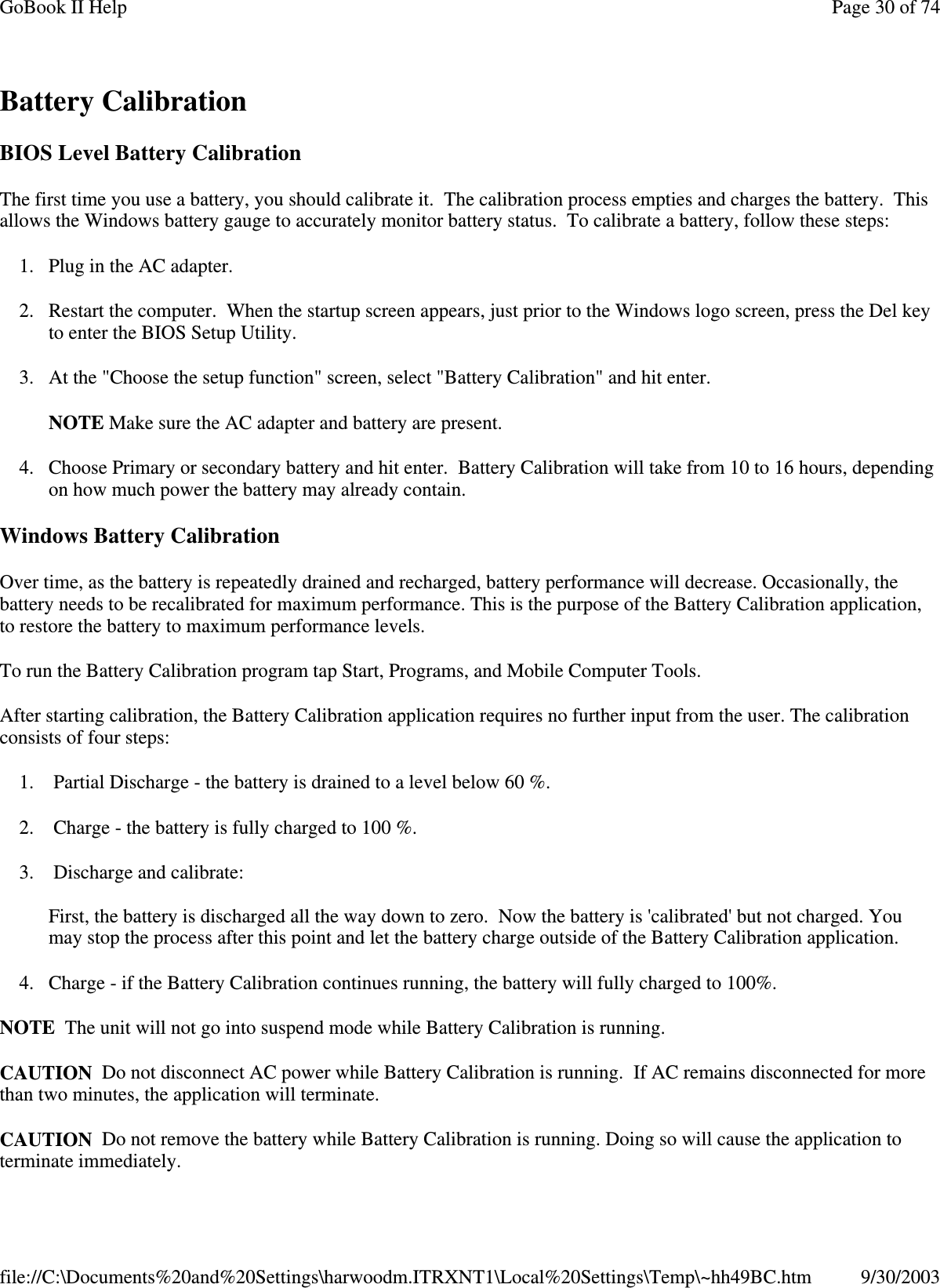 Battery Calibration BIOS Level Battery Calibration The first time you use a battery, you should calibrate it. The calibration process empties and charges the battery. This allows the Windows battery gauge to accurately monitor battery status. To calibrate a battery, follow these steps: 1. Plug in the AC adapter. 2. Restart the computer. When the startup screen appears, just prior to the Windows logo screen, press the Del key to enter the BIOS Setup Utility. 3. At the &quot;Choose the setup function&quot; screen, select &quot;Battery Calibration&quot; and hit enter. NOTE Make sure the AC adapter and battery are present. 4. Choose Primary or secondary battery and hit enter. Battery Calibration will take from 10 to 16 hours, depending on how much power the battery may already contain. Windows Battery Calibration Over time, as the battery is repeatedly drained and recharged, battery performance will decrease. Occasionally, the battery needs to be recalibrated for maximum performance. This is the purpose of the Battery Calibration application, to restore the battery to maximum performance levels.  To run the Battery Calibration program tap Start, Programs, and Mobile Computer Tools. After starting calibration, the Battery Calibration application requires no further input from the user. The calibration consists of four steps: 1. Partial Discharge - the battery is drained to a level below 60 %. 2. Charge - the battery is fully charged to 100 %. 3. Discharge and calibrate:  First, the battery is discharged all the way down to zero. Now the battery is &apos;calibrated&apos; but not charged. You may stop the process after this point and let the battery charge outside of the Battery Calibration application. 4. Charge - if the Battery Calibration continues running, the battery will fully charged to 100%.  NOTE The unit will not go into suspend mode while Battery Calibration is running. CAUTION Do not disconnect AC power while Battery Calibration is running. If AC remains disconnected for more than two minutes, the application will terminate.  CAUTION Do not remove the battery while Battery Calibration is running. Doing so will cause the application to terminate immediately. Page 30 of 74GoBook II Help9/30/2003file://C:\Documents%20and%20Settings\harwoodm.ITRXNT1\Local%20Settings\Temp\~hh49BC.htm