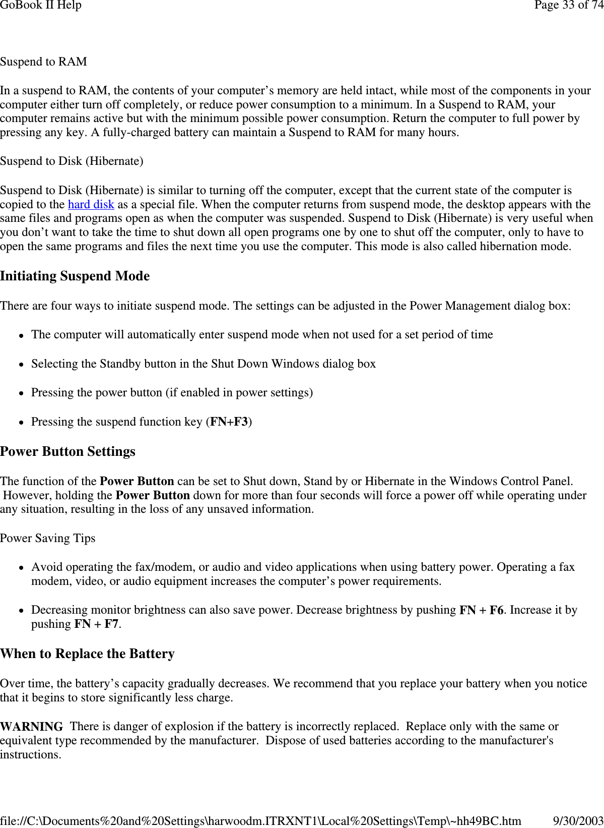 Suspend to RAM  In a suspend to RAM, the contents of your computer’ s memory are held intact, while most of the components in your computer either turn off completely, or reduce power consumption to a minimum. In a Suspend to RAM, your computer remains active but with the minimum possible power consumption. Return the computer to full power by pressing any key. A fully-charged battery can maintain a Suspend to RAM for many hours.  Suspend to Disk (Hibernate)  Suspend to Disk (Hibernate) is similar to turning off the computer, except that the current state of the computer is copied to the hard disk as a special file. When the computer returns from suspend mode, the desktop appears with the same files and programs open as when the computer was suspended. Suspend to Disk (Hibernate) is very useful when you don’t want to take the time to shut down all open programs one by one to shut off the computer, only to have to open the same programs and files the next time you use the computer. This mode is also called hibernation mode. Initiating Suspend Mode There are four ways to initiate suspend mode. The settings can be adjusted in the Power Management dialog box: The computer will automatically enter suspend mode when not used for a set period of time Selecting the Standby button in the Shut Down Windows dialog box Pressing the power button (if enabled in power settings) Pressing the suspend function key (FN+F3) Power Button Settings The function of the Power Button can be set to Shut down, Stand by or Hibernate in the Windows Control Panel. However, holding the Power Button down for more than four seconds will force a power off while operating under any situation, resulting in the loss of any unsaved information. Power Saving Tips Avoid operating the fax/modem, or audio and video applications when using battery power. Operating a fax modem, video, or audio equipment increases the computer’ s power requirements. Decreasing monitor brightness can also save power. Decrease brightness by pushing FN + F6. Increase it by pushing FN + F7.  When to Replace the Battery Over time, the battery’ s capacity gradually decreases. We recommend that you replace your battery when you notice that it begins to store significantly less charge. WARNING There is danger of explosion if the battery is incorrectly replaced. Replace only with the same or equivalent type recommended by the manufacturer. Dispose of used batteries according to the manufacturer&apos;s instructions. Page 33 of 74GoBook II Help9/30/2003file://C:\Documents%20and%20Settings\harwoodm.ITRXNT1\Local%20Settings\Temp\~hh49BC.htm
