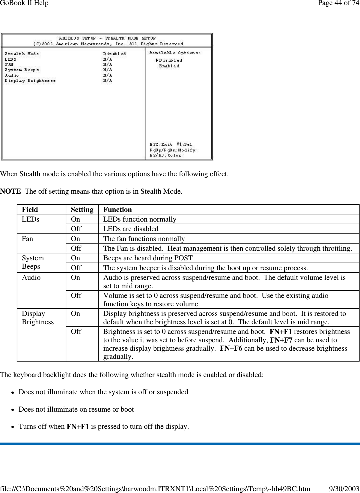  When Stealth mode is enabled the various options have the following effect. NOTE The off setting means that option is in Stealth Mode. The keyboard backlight does the following whether stealth mode is enabled or disabled: Does not illuminate when the system is off or suspended Does not illuminate on resume or boot Turns off when FN+F1 is pressed to turn off the display. Field  Setting   Function LEDs  On  LEDs function normally Off  LEDs are disabled Fan  On  The fan functions normally Off  The Fan is disabled. Heat management is then controlled solely through throttling. System Beeps  On  Beeps are heard during POST Off  The system beeper is disabled during the boot up or resume process. Audio  On  Audio is preserved across suspend/resume and boot. The default volume level is set to mid range. Off  Volume is set to 0 across suspend/resume and boot. Use the existing audio function keys to restore volume. Display Brightness  On  Display brightness is preserved across suspend/resume and boot. It is restored to default when the brightness level is set at 0. The default level is mid range. Off  Brightness is set to 0 across suspend/resume and boot. FN+F1 restores brightness to the value it was set to before suspend. Additionally, FN+F7 can be used to increase display brightness gradually. FN+F6 can be used to decrease brightness gradually. Page 44 of 74GoBook II Help9/30/2003file://C:\Documents%20and%20Settings\harwoodm.ITRXNT1\Local%20Settings\Temp\~hh49BC.htm
