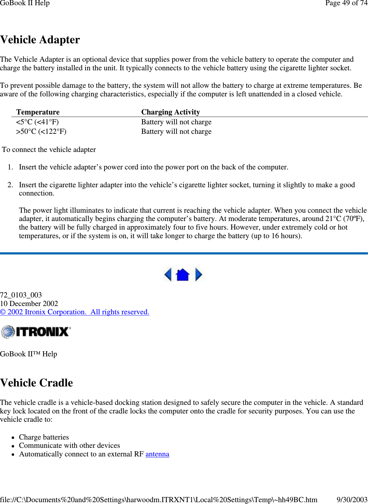 Vehicle Adapter The Vehicle Adapter is an optional device that supplies power from the vehicle battery to operate the computer and charge the battery installed in the unit. It typically connects to the vehicle battery using the cigarette lighter socket.  To prevent possible damage to the battery, the system will not allow the battery to charge at extreme temperatures. Be aware of the following charging characteristics, especially if the computer is left unattended in a closed vehicle. To connect the vehicle adapter 1. Insert the vehicle adapter’s power cord into the power port on the back of the computer. 2. Insert the cigarette lighter adapter into the vehicle’ s cigarette lighter socket, turning it slightly to make a good connection.  The power light illuminates to indicate that current is reaching the vehicle adapter. When you connect the vehicle adapter, it automatically begins charging the computer’ s battery. At moderate temperatures, around 21°C (70ºF), the battery will be fully charged in approximately four to five hours. However, under extremely cold or hot temperatures, or if the system is on, it will take longer to charge the battery (up to 16 hours).  72_0103_003 10 December 2002 © 2002 Itronix Corporation. All rights reserved. Vehicle Cradle The vehicle cradle is a vehicle-based docking station designed to safely secure the computer in the vehicle. A standard key lock located on the front of the cradle locks the computer onto the cradle for security purposes. You can use the vehicle cradle to:  Charge batteries  Communicate with other devices  Automatically connect to an external RF antenna Temperature   Charging Activity  &lt;5°C (&lt;41°F)  Battery will not charge &gt;50°C (&lt;122°F)  Battery will not charge GoBook II™ Help   Page 49 of 74GoBook II Help9/30/2003file://C:\Documents%20and%20Settings\harwoodm.ITRXNT1\Local%20Settings\Temp\~hh49BC.htm