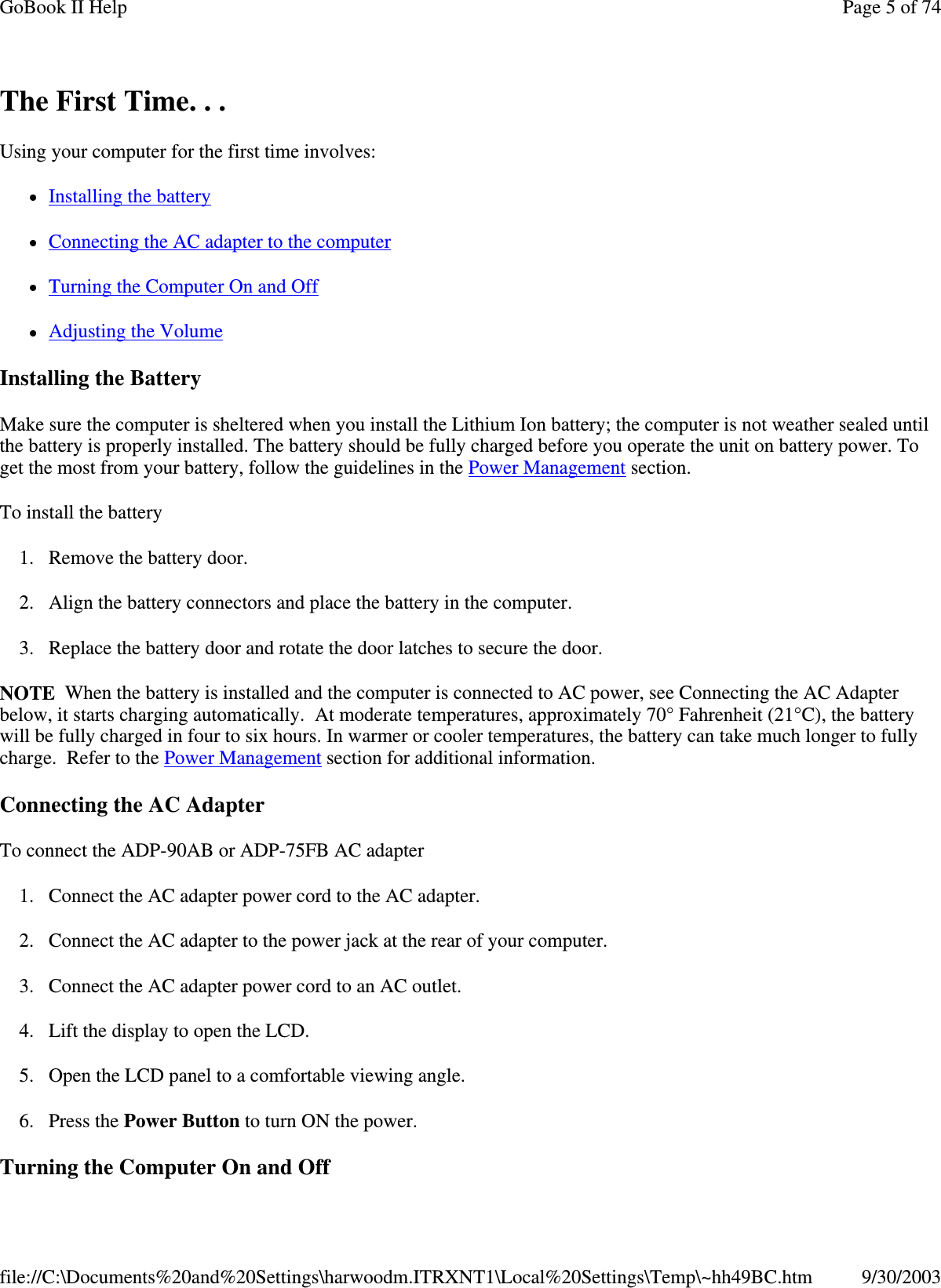 The First Time. . . Using your computer for the first time involves: Installing the battery Connecting the AC adapter to the computer  Turning the Computer On and Off Adjusting the Volume Installing the Battery Make sure the computer is sheltered when you install the Lithium Ion battery; the computer is not weather sealed until the battery is properly installed. The battery should be fully charged before you operate the unit on battery power. To get the most from your battery, follow the guidelines in the Power Management section. To install the battery 1. Remove the battery door. 2. Align the battery connectors and place the battery in the computer. 3. Replace the battery door and rotate the door latches to secure the door. NOTE When the battery is installed and the computer is connected to AC power, see Connecting the AC Adapter below, it starts charging automatically. At moderate temperatures, approximately 70° Fahrenheit (21°C), the battery will be fully charged in four to six hours. In warmer or cooler temperatures, the battery can take much longer to fully charge. Refer to the Power Management section for additional information. Connecting the AC Adapter To connect the ADP-90AB or ADP-75FB AC adapter 1. Connect the AC adapter power cord to the AC adapter. 2. Connect the AC adapter to the power jack at the rear of your computer. 3. Connect the AC adapter power cord to an AC outlet. 4. Lift the display to open the LCD.  5. Open the LCD panel to a comfortable viewing angle. 6. Press the Power Button to turn ON the power. Turning the Computer On and Off Page 5 of 74GoBook II Help9/30/2003file://C:\Documents%20and%20Settings\harwoodm.ITRXNT1\Local%20Settings\Temp\~hh49BC.htm