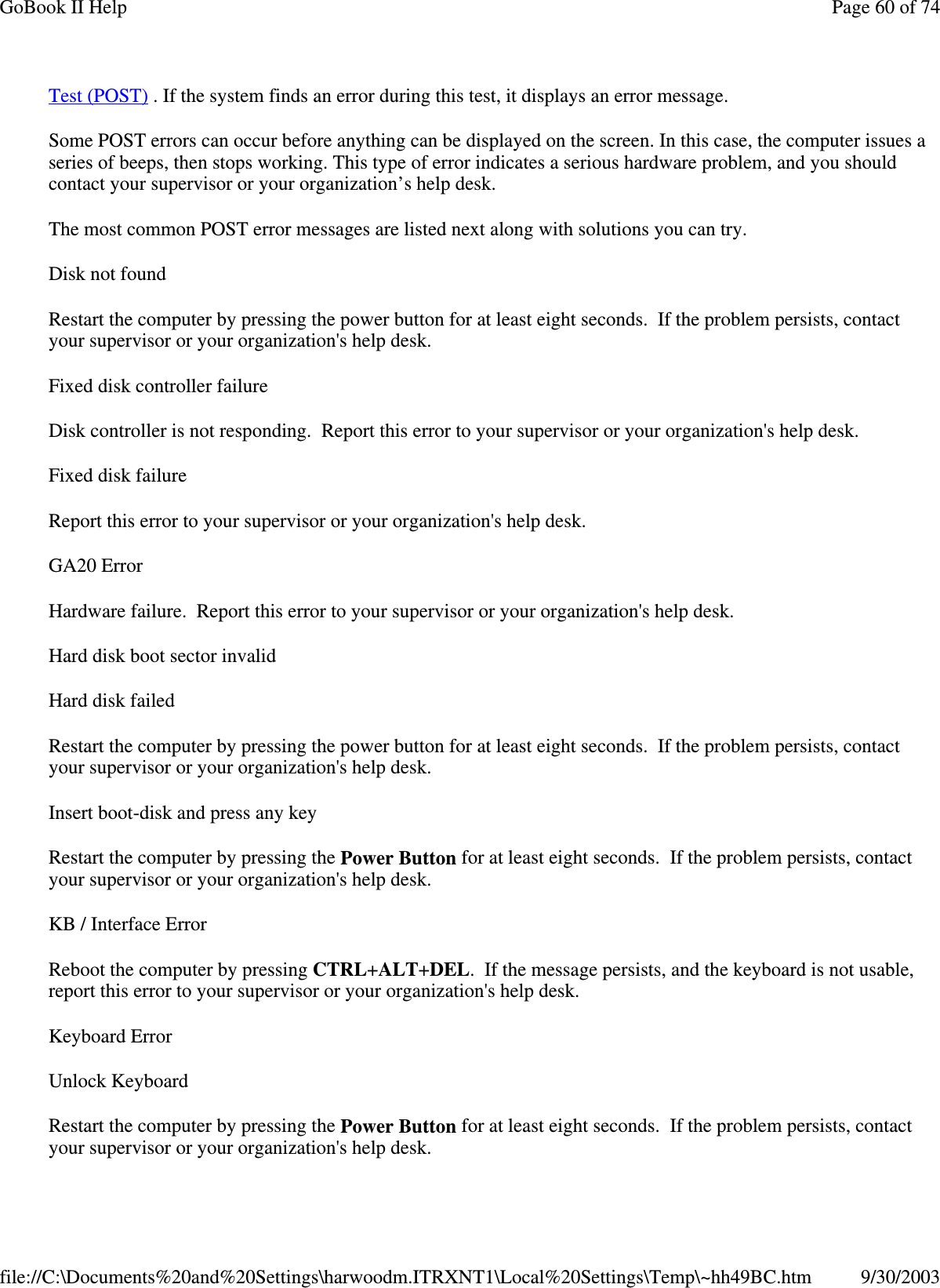 Test (POST) . If the system finds an error during this test, it displays an error message.  Some POST errors can occur before anything can be displayed on the screen. In this case, the computer issues a series of beeps, then stops working. This type of error indicates a serious hardware problem, and you should contact your supervisor or your organization’ s help desk. The most common POST error messages are listed next along with solutions you can try. Disk not found Restart the computer by pressing the power button for at least eight seconds. If the problem persists, contact your supervisor or your organization&apos;s help desk. Fixed disk controller failure Disk controller is not responding. Report this error to your supervisor or your organization&apos;s help desk. Fixed disk failure Report this error to your supervisor or your organization&apos;s help desk. GA20 Error Hardware failure. Report this error to your supervisor or your organization&apos;s help desk. Hard disk boot sector invalid Hard disk failed Restart the computer by pressing the power button for at least eight seconds. If the problem persists, contact your supervisor or your organization&apos;s help desk. Insert boot-disk and press any key Restart the computer by pressing the Power Button for at least eight seconds. If the problem persists, contact your supervisor or your organization&apos;s help desk. KB / Interface Error Reboot the computer by pressing CTRL+ALT+DEL. If the message persists, and the keyboard is not usable, report this error to your supervisor or your organization&apos;s help desk. Keyboard Error Unlock Keyboard Restart the computer by pressing the Power Button for at least eight seconds. If the problem persists, contact your supervisor or your organization&apos;s help desk. Page 60 of 74GoBook II Help9/30/2003file://C:\Documents%20and%20Settings\harwoodm.ITRXNT1\Local%20Settings\Temp\~hh49BC.htm