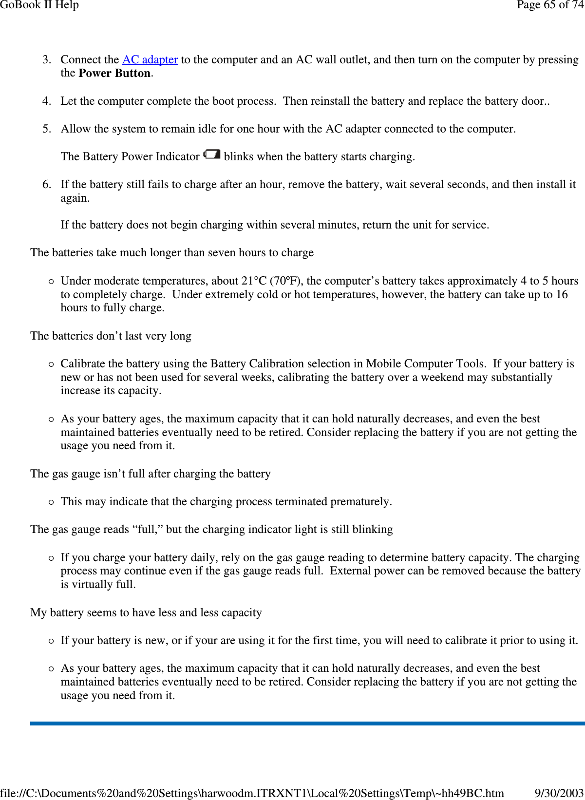 3. Connect the AC adapter to the computer and an AC wall outlet, and then turn on the computer by pressing the Power Button. 4. Let the computer complete the boot process. Then reinstall the battery and replace the battery door.. 5. Allow the system to remain idle for one hour with the AC adapter connected to the computer.  The Battery Power Indicator   blinks when the battery starts charging. 6. If the battery still fails to charge after an hour, remove the battery, wait several seconds, and then install it again.  If the battery does not begin charging within several minutes, return the unit for service. The batteries take much longer than seven hours to charge Under moderate temperatures, about 21°C (70ºF), the computer’ s battery takes approximately 4 to 5 hours to completely charge. Under extremely cold or hot temperatures, however, the battery can take up to 16 hours to fully charge.  The batteries don’ t last very long Calibrate the battery using the Battery Calibration selection in Mobile Computer Tools. If your battery is new or has not been used for several weeks, calibrating the battery over a weekend may substantially increase its capacity. As your battery ages, the maximum capacity that it can hold naturally decreases, and even the best maintained batteries eventually need to be retired. Consider replacing the battery if you are not getting the usage you need from it. The gas gauge isn’ t full after charging the battery This may indicate that the charging process terminated prematurely.  The gas gauge reads “full,” but the charging indicator light is still blinking If you charge your battery daily, rely on the gas gauge reading to determine battery capacity. The charging process may continue even if the gas gauge reads full. External power can be removed because the battery is virtually full. My battery seems to have less and less capacity If your battery is new, or if your are using it for the first time, you will need to calibrate it prior to using it. As your battery ages, the maximum capacity that it can hold naturally decreases, and even the best maintained batteries eventually need to be retired. Consider replacing the battery if you are not getting the usage you need from it. Page 65 of 74GoBook II Help9/30/2003file://C:\Documents%20and%20Settings\harwoodm.ITRXNT1\Local%20Settings\Temp\~hh49BC.htm
