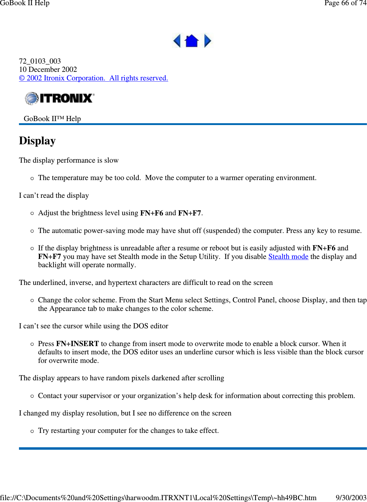  72_0103_003 10 December 2002 © 2002 Itronix Corporation. All rights reserved. Display  The display performance is slow The temperature may be too cold. Move the computer to a warmer operating environment.  I can’t read the display Adjust the brightness level using FN+F6 and FN+F7. The automatic power-saving mode may have shut off (suspended) the computer. Press any key to resume. If the display brightness is unreadable after a resume or reboot but is easily adjusted with FN+F6 and FN+F7 you may have set Stealth mode in the Setup Utility. If you disable Stealth mode the display and backlight will operate normally. The underlined, inverse, and hypertext characters are difficult to read on the screen Change the color scheme. From the Start Menu select Settings, Control Panel, choose Display, and then tap the Appearance tab to make changes to the color scheme. I can’t see the cursor while using the DOS editor Press FN+INSERT to change from insert mode to overwrite mode to enable a block cursor. When it defaults to insert mode, the DOS editor uses an underline cursor which is less visible than the block cursor for overwrite mode.  The display appears to have random pixels darkened after scrolling Contact your supervisor or your organization’ s help desk for information about correcting this problem. I changed my display resolution, but I see no difference on the screen Try restarting your computer for the changes to take effect.   GoBook II™ Help   Page 66 of 74GoBook II Help9/30/2003file://C:\Documents%20and%20Settings\harwoodm.ITRXNT1\Local%20Settings\Temp\~hh49BC.htm