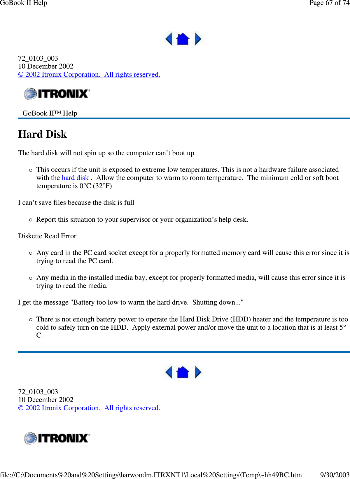  72_0103_003 10 December 2002 © 2002 Itronix Corporation. All rights reserved. Hard Disk  The hard disk will not spin up so the computer can’ t boot up This occurs if the unit is exposed to extreme low temperatures. This is not a hardware failure associated with the hard disk . Allow the computer to warm to room temperature. The minimum cold or soft boot temperature is 0°C (32°F) I can’t save files because the disk is full Report this situation to your supervisor or your organization’ s help desk. Diskette Read Error Any card in the PC card socket except for a properly formatted memory card will cause this error since it is trying to read the PC card. Any media in the installed media bay, except for properly formatted media, will cause this error since it is trying to read the media. I get the message &quot;Battery too low to warm the hard drive. Shutting down...&quot; There is not enough battery power to operate the Hard Disk Drive (HDD) heater and the temperature is too cold to safely turn on the HDD. Apply external power and/or move the unit to a location that is at least 5°C.  72_0103_003 10 December 2002 © 2002 Itronix Corporation. All rights reserved.  GoBook II™ Help     Page 67 of 74GoBook II Help9/30/2003file://C:\Documents%20and%20Settings\harwoodm.ITRXNT1\Local%20Settings\Temp\~hh49BC.htm