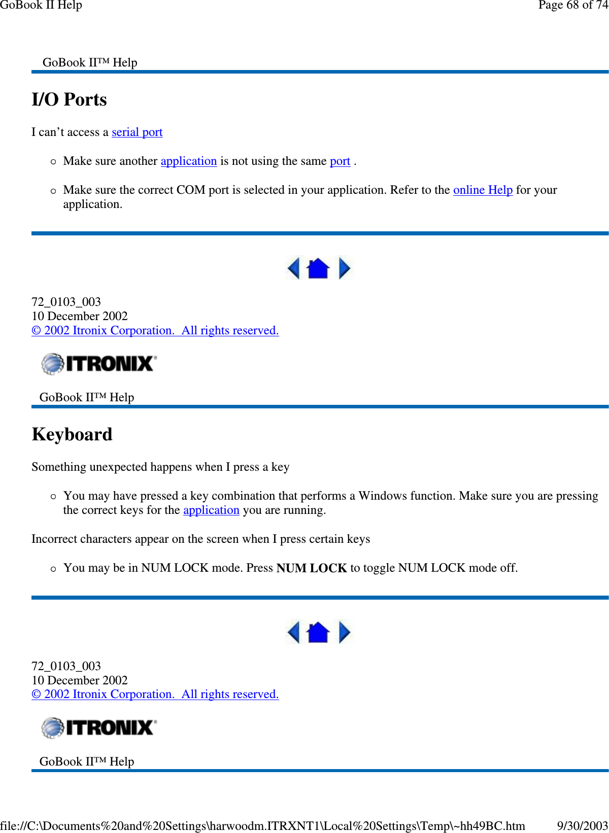 I/O Ports  I can’t access a serial port  Make sure another application is not using the same port .  Make sure the correct COM port is selected in your application. Refer to the online Help for your application.  72_0103_003 10 December 2002 © 2002 Itronix Corporation. All rights reserved. Keyboard  Something unexpected happens when I press a key You may have pressed a key combination that performs a Windows function. Make sure you are pressing the correct keys for the application you are running.  Incorrect characters appear on the screen when I press certain keys You may be in NUM LOCK mode. Press NUM LOCK to toggle NUM LOCK mode off.  72_0103_003 10 December 2002 © 2002 Itronix Corporation. All rights reserved. GoBook II™ Help   GoBook II™ Help    GoBook II™ Help   Page 68 of 74GoBook II Help9/30/2003file://C:\Documents%20and%20Settings\harwoodm.ITRXNT1\Local%20Settings\Temp\~hh49BC.htm