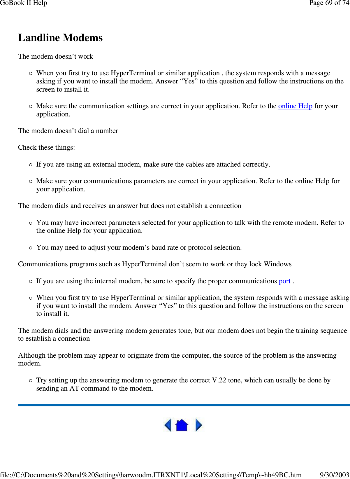 Landline Modems  The modem doesn’ t work When you first try to use HyperTerminal or similar application , the system responds with a message asking if you want to install the modem. Answer “Yes” to this question and follow the instructions on the screen to install it. Make sure the communication settings are correct in your application. Refer to the online Help for your application. The modem doesn’ t dial a number Check these things: If you are using an external modem, make sure the cables are attached correctly. Make sure your communications parameters are correct in your application. Refer to the online Help for your application. The modem dials and receives an answer but does not establish a connection You may have incorrect parameters selected for your application to talk with the remote modem. Refer to the online Help for your application. You may need to adjust your modem’ s baud rate or protocol selection. Communications programs such as HyperTerminal don’ t seem to work or they lock Windows If you are using the internal modem, be sure to specify the proper communications port .  When you first try to use HyperTerminal or similar application, the system responds with a message asking if you want to install the modem. Answer “Yes” to this question and follow the instructions on the screen to install it. The modem dials and the answering modem generates tone, but our modem does not begin the training sequence to establish a connection Although the problem may appear to originate from the computer, the source of the problem is the answering modem.  Try setting up the answering modem to generate the correct V.22 tone, which can usually be done by sending an AT command to the modem.    Page 69 of 74GoBook II Help9/30/2003file://C:\Documents%20and%20Settings\harwoodm.ITRXNT1\Local%20Settings\Temp\~hh49BC.htm