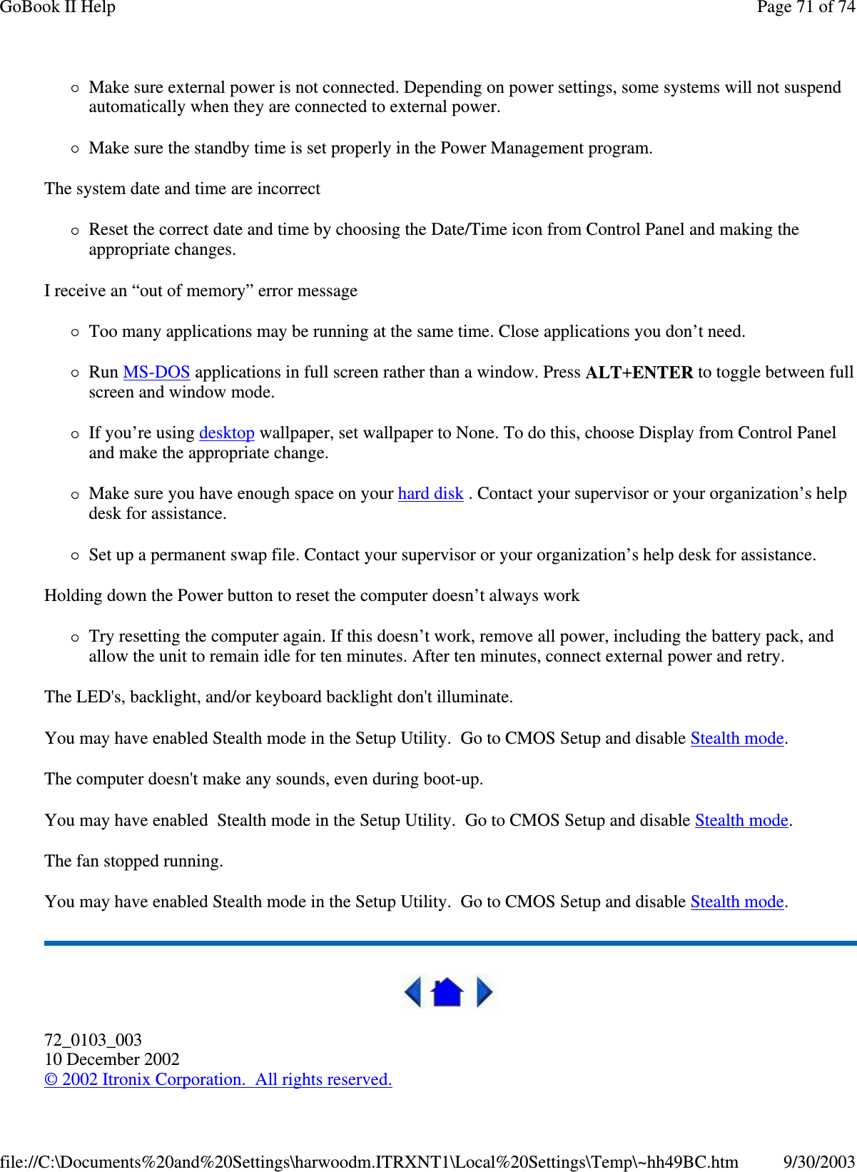 Make sure external power is not connected. Depending on power settings, some systems will not suspend automatically when they are connected to external power. Make sure the standby time is set properly in the Power Management program. The system date and time are incorrect Reset the correct date and time by choosing the Date/Time icon from Control Panel and making the appropriate changes. I receive an “ out of memory” error message Too many applications may be running at the same time. Close applications you don’ t need. Run MS-DOS applications in full screen rather than a window. Press ALT+ENTER to toggle between full screen and window mode. If you’ re using desktop wallpaper, set wallpaper to None. To do this, choose Display from Control Panel and make the appropriate change. Make sure you have enough space on your hard disk . Contact your supervisor or your organization’ s help desk for assistance. Set up a permanent swap file. Contact your supervisor or your organization’ s help desk for assistance. Holding down the Power button to reset the computer doesn’ t always work Try resetting the computer again. If this doesn’ t work, remove all power, including the battery pack, and allow the unit to remain idle for ten minutes. After ten minutes, connect external power and retry. The LED&apos;s, backlight, and/or keyboard backlight don&apos;t illuminate. You may have enabled Stealth mode in the Setup Utility. Go to CMOS Setup and disable Stealth mode. The computer doesn&apos;t make any sounds, even during boot-up. You may have enabled Stealth mode in the Setup Utility. Go to CMOS Setup and disable Stealth mode. The fan stopped running. You may have enabled Stealth mode in the Setup Utility. Go to CMOS Setup and disable Stealth mode.  72_0103_003 10 December 2002 © 2002 Itronix Corporation. All rights reserved. Page 71 of 74GoBook II Help9/30/2003file://C:\Documents%20and%20Settings\harwoodm.ITRXNT1\Local%20Settings\Temp\~hh49BC.htm