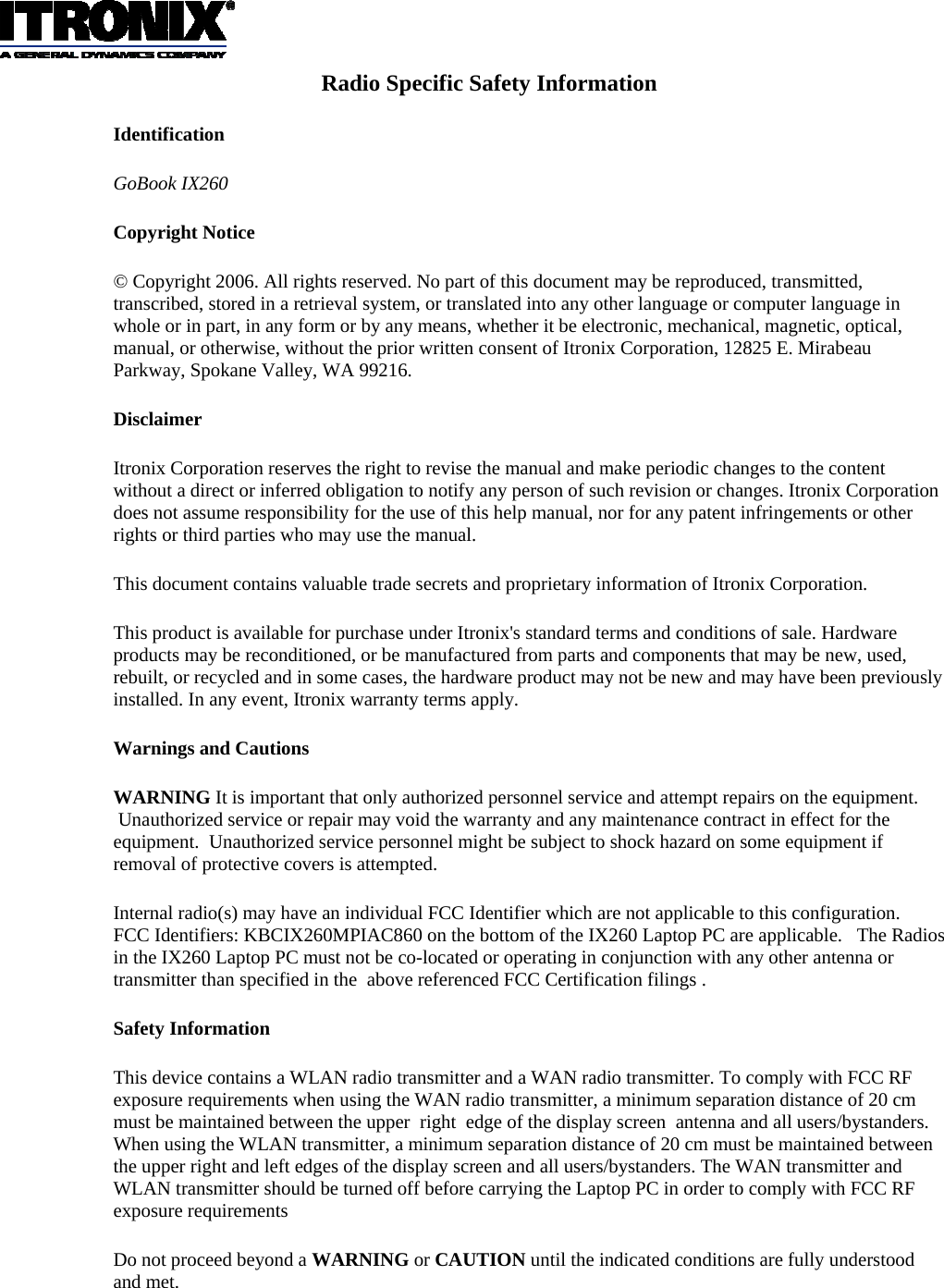 Radio Specific Safety Information Identification GoBook IX260  Copyright Notice © Copyright 2006. All rights reserved. No part of this document may be reproduced, transmitted, transcribed, stored in a retrieval system, or translated into any other language or computer language in whole or in part, in any form or by any means, whether it be electronic, mechanical, magnetic, optical, manual, or otherwise, without the prior written consent of Itronix Corporation, 12825 E. Mirabeau Parkway, Spokane Valley, WA 99216. Disclaimer Itronix Corporation reserves the right to revise the manual and make periodic changes to the content without a direct or inferred obligation to notify any person of such revision or changes. Itronix Corporation does not assume responsibility for the use of this help manual, nor for any patent infringements or other rights or third parties who may use the manual. This document contains valuable trade secrets and proprietary information of Itronix Corporation. This product is available for purchase under Itronix&apos;s standard terms and conditions of sale. Hardware products may be reconditioned, or be manufactured from parts and components that may be new, used, rebuilt, or recycled and in some cases, the hardware product may not be new and may have been previously installed. In any event, Itronix warranty terms apply. Warnings and Cautions WARNING It is important that only authorized personnel service and attempt repairs on the equipment.  Unauthorized service or repair may void the warranty and any maintenance contract in effect for the equipment.  Unauthorized service personnel might be subject to shock hazard on some equipment if removal of protective covers is attempted. Internal radio(s) may have an individual FCC Identifier which are not applicable to this configuration.   FCC Identifiers: KBCIX260MPIAC860 on the bottom of the IX260 Laptop PC are applicable.   The Radios in the IX260 Laptop PC must not be co-located or operating in conjunction with any other antenna or transmitter than specified in the  above referenced FCC Certification filings . Safety Information This device contains a WLAN radio transmitter and a WAN radio transmitter. To comply with FCC RF exposure requirements when using the WAN radio transmitter, a minimum separation distance of 20 cm must be maintained between the upper  right  edge of the display screen  antenna and all users/bystanders. When using the WLAN transmitter, a minimum separation distance of 20 cm must be maintained between the upper right and left edges of the display screen and all users/bystanders. The WAN transmitter and WLAN transmitter should be turned off before carrying the Laptop PC in order to comply with FCC RF exposure requirements Do not proceed beyond a WARNING or CAUTION until the indicated conditions are fully understood and met.  