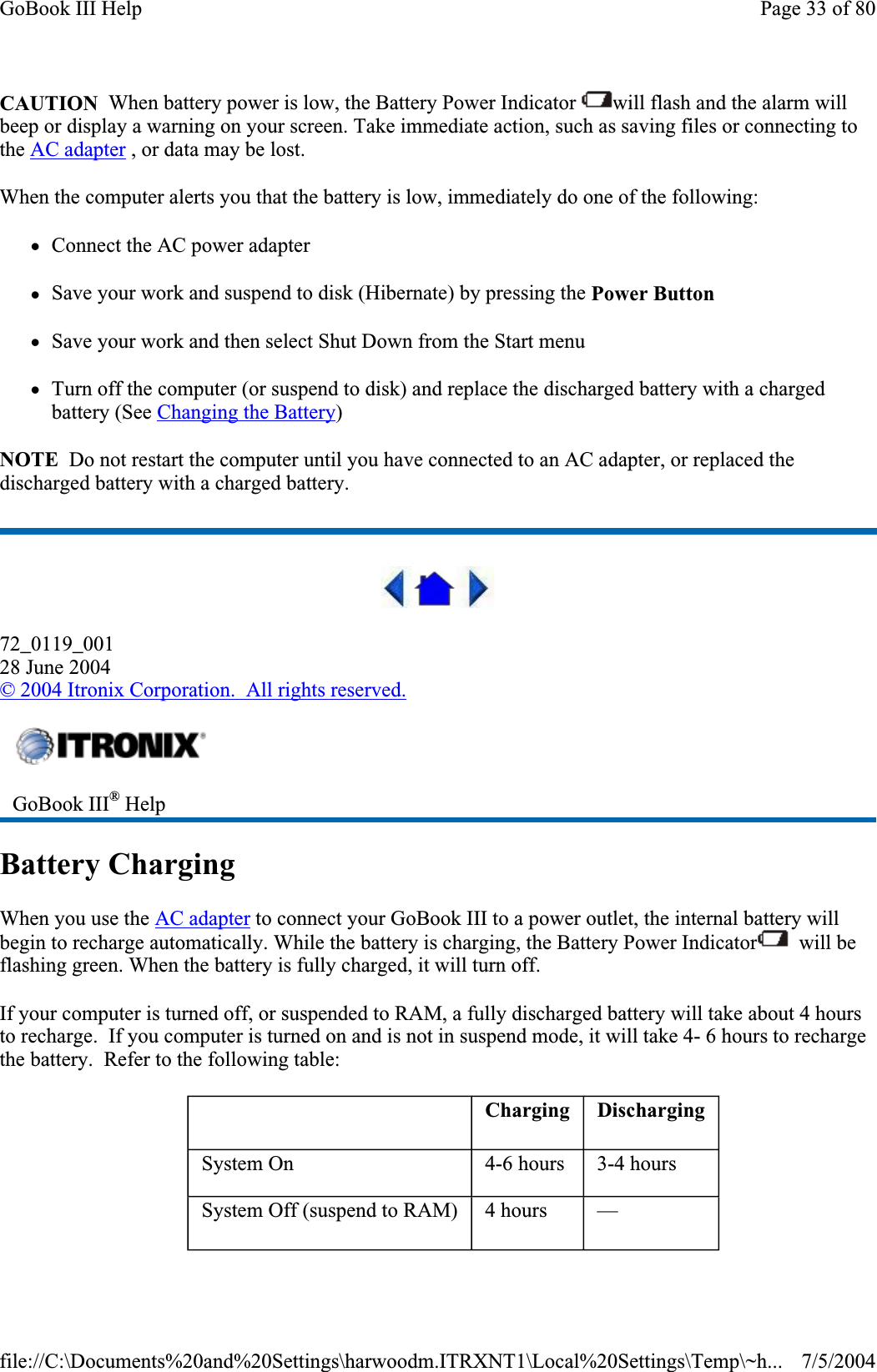 CAUTION  When battery power is low, the Battery Power Indicator  will flash and the alarm will beep or display a warning on your screen. Take immediate action, such as saving files or connecting to the AC adapter , or data may be lost.When the computer alerts you that the battery is low, immediately do one of the following: zConnect the AC power adapter zSave your work and suspend to disk (Hibernate) by pressing the Power ButtonzSave your work and then select Shut Down from the Start menu zTurn off the computer (or suspend to disk) and replace the discharged battery with a charged battery (See Changing the Battery)NOTE  Do not restart the computer until you have connected to an AC adapter, or replaced the discharged battery with a charged battery. 72_0119_00128 June 2004©2004 Itronix Corporation.  All rights reserved.Battery Charging When you use the AC adapter to connect your GoBook III to a power outlet, the internal battery will begin to recharge automatically. While the battery is charging, the Battery Power Indicator   will be flashing green. When the battery is fully charged, it will turn off. If your computer is turned off, or suspended to RAM, a fully discharged battery will take about 4 hours to recharge.  If you computer is turned on and is not in suspend mode, it will take 4- 6 hours to recharge the battery.  Refer to the following table: GoBook III® HelpCharging DischargingSystem On 4-6 hours 3-4 hours System Off (suspend to RAM) 4 hours —Page 33 of 80GoBook III Help7/5/2004file://C:\Documents%20and%20Settings\harwoodm.ITRXNT1\Local%20Settings\Temp\~h...