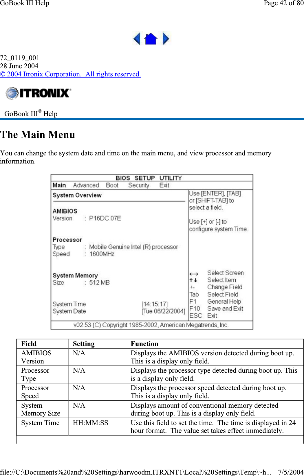 72_0119_00128 June 2004©2004 Itronix Corporation.  All rights reserved.The Main Menu You can change the system date and time on the main menu, and view processor and memory information.GoBook III® HelpField Setting FunctionAMIBIOSVersionN/A Displays the AMIBIOS version detected during boot up. This is a display only field. ProcessorTypeN/A Displays the processor type detected during boot up. This is a display only field. ProcessorSpeedN/A Displays the processor speed detected during boot up. This is a display only field. SystemMemory Size N/A Displays amount of conventional memory detected during boot up. This is a display only field. System Time  HH:MM:SS  Use this field to set the time.  The time is displayed in 24 hour format.  The value set takes effect immediately. Page 42 of 80GoBook III Help7/5/2004file://C:\Documents%20and%20Settings\harwoodm.ITRXNT1\Local%20Settings\Temp\~h...