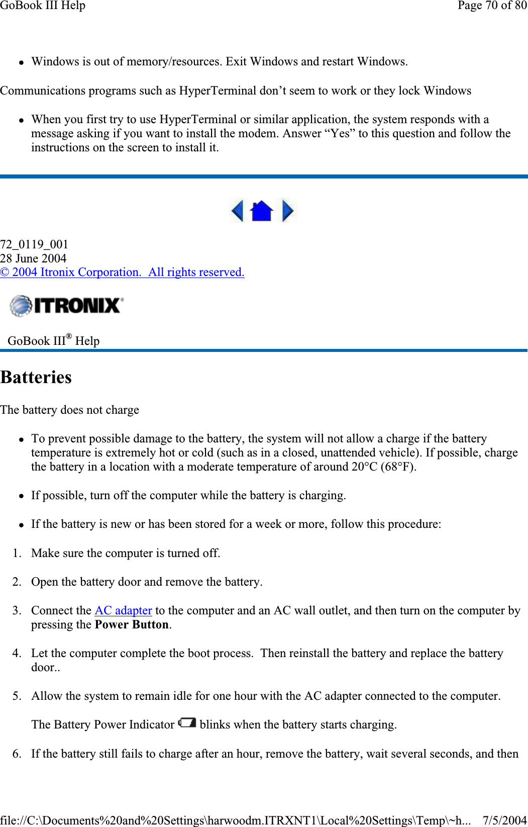 zWindows is out of memory/resources. Exit Windows and restart Windows. Communications programs such as HyperTerminal don’t seem to work or they lock Windows zWhen you first try to use HyperTerminal or similar application, the system responds with a message asking if you want to install the modem. Answer “Yes” to this question and follow the instructions on the screen to install it. 72_0119_00128 June 2004©2004 Itronix Corporation.  All rights reserved.BatteriesThe battery does not charge zTo prevent possible damage to the battery, the system will not allow a charge if the battery temperature is extremely hot or cold (such as in a closed, unattended vehicle). If possible, charge the battery in a location with a moderate temperature of around 20°C (68°F). zIf possible, turn off the computer while the battery is charging. zIf the battery is new or has been stored for a week or more, follow this procedure: 1. Make sure the computer is turned off. 2. Open the battery door and remove the battery. 3. Connect the AC adapter to the computer and an AC wall outlet, and then turn on the computer by pressing the Power Button.4. Let the computer complete the boot process.  Then reinstall the battery and replace the battery door..5. Allow the system to remain idle for one hour with the AC adapter connected to the computer. The Battery Power Indicator   blinks when the battery starts charging. 6. If the battery still fails to charge after an hour, remove the battery, wait several seconds, and then GoBook III® HelpPage 70 of 80GoBook III Help7/5/2004file://C:\Documents%20and%20Settings\harwoodm.ITRXNT1\Local%20Settings\Temp\~h...