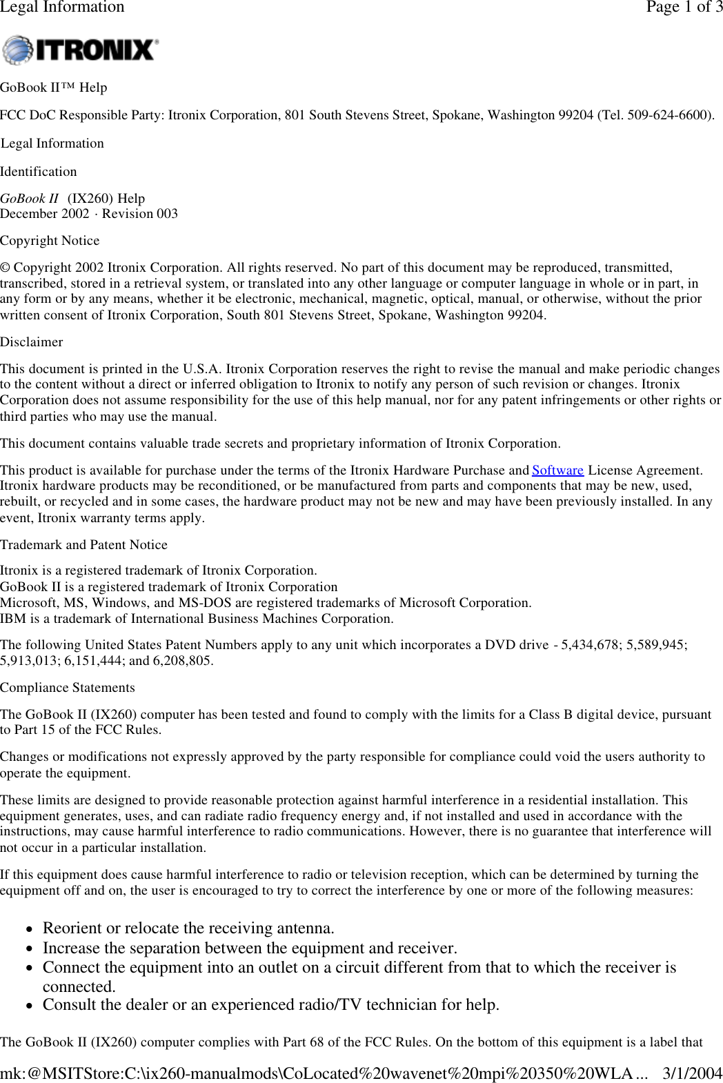 Identification GoBook II  (IX260) Help December 2002 · Revision 003 Copyright Notice © Copyright 2002 Itronix Corporation. All rights reserved. No part of this document may be reproduced, transmitted, transcribed, stored in a retrieval system, or translated into any other language or computer language in whole or in part, in any form or by any means, whether it be electronic, mechanical, magnetic, optical, manual, or otherwise, without the prior written consent of Itronix Corporation, South 801 Stevens Street, Spokane, Washington 99204. Disclaimer This document is printed in the U.S.A. Itronix Corporation reserves the right to revise the manual and make periodic changes to the content without a direct or inferred obligation to Itronix to notify any person of such revision or changes. Itronix Corporation does not assume responsibility for the use of this help manual, nor for any patent infringements or other rights or third parties who may use the manual. This document contains valuable trade secrets and proprietary information of Itronix Corporation. This product is available for purchase under the terms of the Itronix Hardware Purchase and Software License Agreement. Itronix hardware products may be reconditioned, or be manufactured from parts and components that may be new, used, rebuilt, or recycled and in some cases, the hardware product may not be new and may have been previously installed. In any event, Itronix warranty terms apply.  Trademark and Patent Notice Itronix is a registered trademark of Itronix Corporation. GoBook II is a registered trademark of Itronix Corporation Microsoft, MS, Windows, and MS-DOS are registered trademarks of Microsoft Corporation.  IBM is a trademark of International Business Machines Corporation. The following United States Patent Numbers apply to any unit which incorporates a DVD drive - 5,434,678; 5,589,945; 5,913,013; 6,151,444; and 6,208,805. Compliance StatementsThe GoBook II (IX260) computer has been tested and found to comply with the limits for a Class B digital device, pursuant to Part 15 of the FCC Rules.  Changes or modifications not expressly approved by the party responsible for compliance could void the users authority to operate the equipment. These limits are designed to provide reasonable protection against harmful interference in a residential installation. This equipment generates, uses, and can radiate radio frequency energy and, if not installed and used in accordance with the instructions, may cause harmful interference to radio communications. However, there is no guarantee that interference will not occur in a particular installation. If this equipment does cause harmful interference to radio or television reception, which can be determined by turning the equipment off and on, the user is encouraged to try to correct the interference by one or more of the following measures: lReorient or relocate the receiving antenna.  lIncrease the separation between the equipment and receiver.  lConnect the equipment into an outlet on a circuit different from that to which the receiver is connected.  lConsult the dealer or an experienced radio/TV technician for help. The GoBook II (IX260) computer complies with Part 68 of the FCC Rules. On the bottom of this equipment is a label that GoBook II™ Help    Legal Information Page 1 of 3Legal Information3/1/2004mk:@MSITStore:C:\ix260-manualmods\CoLocated%20wavenet%20mpi%20350%20WLA...FCC DoC Responsible Party: Itronix Corporation, 801 South Stevens Street, Spokane, Washington 99204 (Tel. 509-624-6600). 