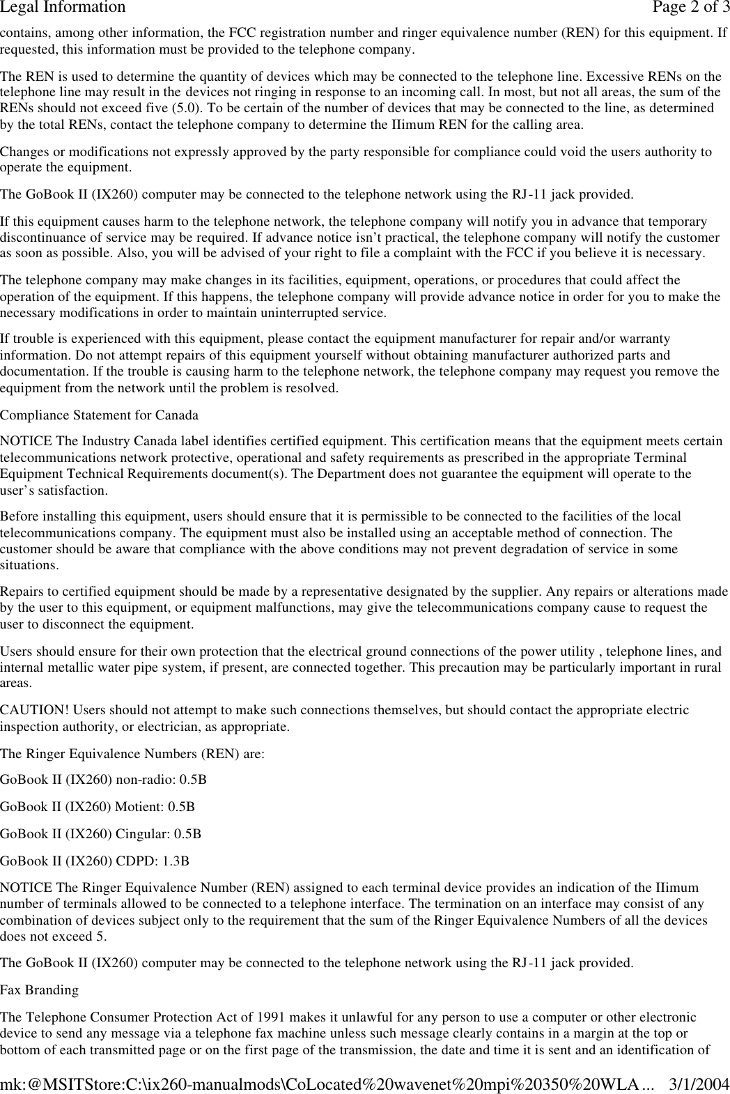 contains, among other information, the FCC registration number and ringer equivalence number (REN) for this equipment. If requested, this information must be provided to the telephone company. The REN is used to determine the quantity of devices which may be connected to the telephone line. Excessive RENs on the telephone line may result in the devices not ringing in response to an incoming call. In most, but not all areas, the sum of the RENs should not exceed five (5.0). To be certain of the number of devices that may be connected to the line, as determined by the total RENs, contact the telephone company to determine the IIimum REN for the calling area. Changes or modifications not expressly approved by the party responsible for compliance could void the users authority to operate the equipment. The GoBook II (IX260) computer may be connected to the telephone network using the RJ-11 jack provided. If this equipment causes harm to the telephone network, the telephone company will notify you in advance that temporary discontinuance of service may be required. If advance notice isn’t practical, the telephone company will notify the customer as soon as possible. Also, you will be advised of your right to file a complaint with the FCC if you believe it is necessary. The telephone company may make changes in its facilities, equipment, operations, or procedures that could affect the operation of the equipment. If this happens, the telephone company will provide advance notice in order for you to make the necessary modifications in order to maintain uninterrupted service. If trouble is experienced with this equipment, please contact the equipment manufacturer for repair and/or warranty information. Do not attempt repairs of this equipment yourself without obtaining manufacturer authorized parts and documentation. If the trouble is causing harm to the telephone network, the telephone company may request you remove the equipment from the network until the problem is resolved. Compliance Statement for Canada NOTICE The Industry Canada label identifies certified equipment. This certification means that the equipment meets certain telecommunications network protective, operational and safety requirements as prescribed in the appropriate Terminal Equipment Technical Requirements document(s). The Department does not guarantee the equipment will operate to the user’s satisfaction. Before installing this equipment, users should ensure that it is permissible to be connected to the facilities of the local telecommunications company. The equipment must also be installed using an acceptable method of connection. The customer should be aware that compliance with the above conditions may not prevent degradation of service in some situations. Repairs to certified equipment should be made by a representative designated by the supplier. Any repairs or alterations made by the user to this equipment, or equipment malfunctions, may give the telecommunications company cause to request the user to disconnect the equipment. Users should ensure for their own protection that the electrical ground connections of the power utility , telephone lines, and internal metallic water pipe system, if present, are connected together. This precaution may be particularly important in rural areas. CAUTION! Users should not attempt to make such connections themselves, but should contact the appropriate electric inspection authority, or electrician, as appropriate. The Ringer Equivalence Numbers (REN) are: GoBook II (IX260) non-radio: 0.5B GoBook II (IX260) Motient: 0.5B  GoBook II (IX260) Cingular: 0.5B GoBook II (IX260) CDPD: 1.3B NOTICE The Ringer Equivalence Number (REN) assigned to each terminal device provides an indication of the IIimum number of terminals allowed to be connected to a telephone interface. The termination on an interface may consist of any combination of devices subject only to the requirement that the sum of the Ringer Equivalence Numbers of all the devices does not exceed 5. The GoBook II (IX260) computer may be connected to the telephone network using the RJ-11 jack provided. Fax Branding The Telephone Consumer Protection Act of 1991 makes it unlawful for any person to use a computer or other electronic device to send any message via a telephone fax machine unless such message clearly contains in a margin at the top or bottom of each transmitted page or on the first page of the transmission, the date and time it is sent and an identification of Page 2 of 3Legal Information3/1/2004mk:@MSITStore:C:\ix260-manualmods\CoLocated%20wavenet%20mpi%20350%20WLA...