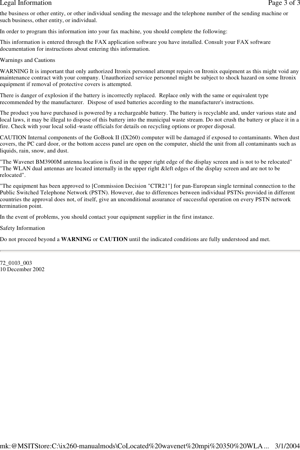 the business or other entity, or other individual sending the message and the telephone number of the sending machine or such business, other entity, or individual. In order to program this information into your fax machine, you should complete the following:  This information is entered through the FAX application software you have installed. Consult your FAX software documentation for instructions about entering this information. Warnings and Cautions WARNING It is important that only authorized Itronix personnel attempt repairs on Itronix equipment as this might void any maintenance contract with your company. Unauthorized service personnel might be subject to shock hazard on some Itronix equipment if removal of protective covers is attempted. There is danger of explosion if the battery is incorrectly replaced.  Replace only with the same or equivalent type recommended by the manufacturer.  Dispose of used batteries according to the manufacturer&apos;s instructions. The product you have purchased is powered by a rechargeable battery. The battery is recyclable and, under various state and local laws, it may be illegal to dispose of this battery into the municipal waste stream. Do not crush the battery or place it in a fire. Check with your local solid -waste officials for details on recycling options or proper disposal. CAUTION Internal components of the GoBook II (IX260) computer will be damaged if exposed to contaminants. When dust covers, the PC card door, or the bottom access panel are open on the computer, shield the unit from all contaminants such as liquids, rain, snow, and dust. &quot;The Wavenet BM3900M antenna location is fixed in the upper right edge of the display screen and is not to be relocated&quot; &quot;The WLAN dual antennas are located internally in the upper right &amp;left edges of the display screen and are not to be relocated&quot;. &quot;The equipment has been approved to [Commission Decision &quot;CTR21&quot;] for pan-European single terminal connection to the Public Switched Telephone Network (PSTN). However, due to differences between individual PSTNs provided in different countries the approval does not, of itself, give an unconditional assurance of successful operation on every PSTN network termination point. In the event of problems, you should contact your equipment supplier in the first instance. Safety Information Do not proceed beyond a WARNING or CAUTION until the indicated conditions are fully understood and met. 72_0103_003 10 December 2002 Page 3 of 3Legal Information3/1/2004mk:@MSITStore:C:\ix260-manualmods\CoLocated%20wavenet%20mpi%20350%20WLA...