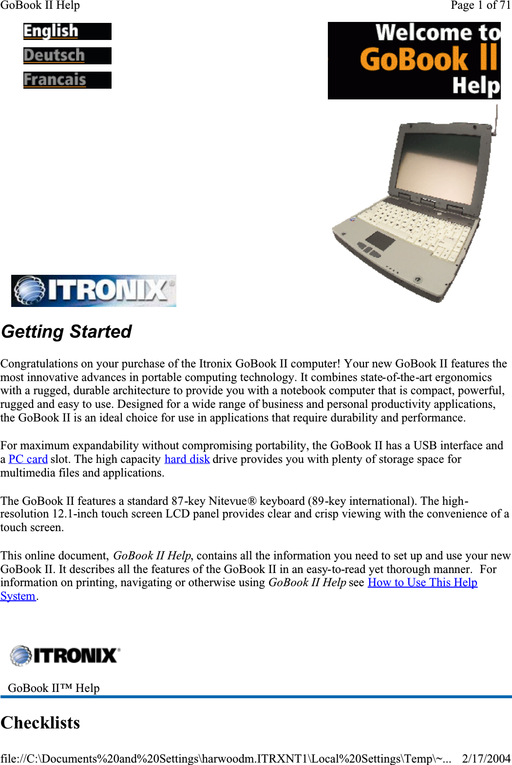 Getting StartedCongratulations on your purchase of the Itronix GoBook II computer! Your new GoBook II features the most innovative advances in portable computing technology. It combines state-of-the-art ergonomics with a rugged, durable architecture to provide you with a notebook computer that is compact, powerful, rugged and easy to use. Designed for a wide range of business and personal productivity applications, the GoBook II is an ideal choice for use in applications that require durability and performance.For maximum expandability without compromising portability, the GoBook II has a USB interface and aPC card slot. The high capacity hard disk drive provides you with plenty of storage space for multimedia files and applications.The GoBook II features a standard 87-key Nitevue® keyboard (89-key international). The high-resolution 12.1-inch touch screen LCD panel provides clear and crisp viewing with the convenience of a touch screen.This online document, GoBook II Help, contains all the information you need to set up and use your new GoBook II. It describes all the features of the GoBook II in an easy-to-read yet thorough manner.  Forinformation on printing, navigating or otherwise using GoBook II Help see How to Use This Help System. Checklists    GoBook II™ Help Page 1 of 71GoBook II Help2/17/2004file://C:\Documents%20and%20Settings\harwoodm.ITRXNT1\Local%20Settings\Temp\~...