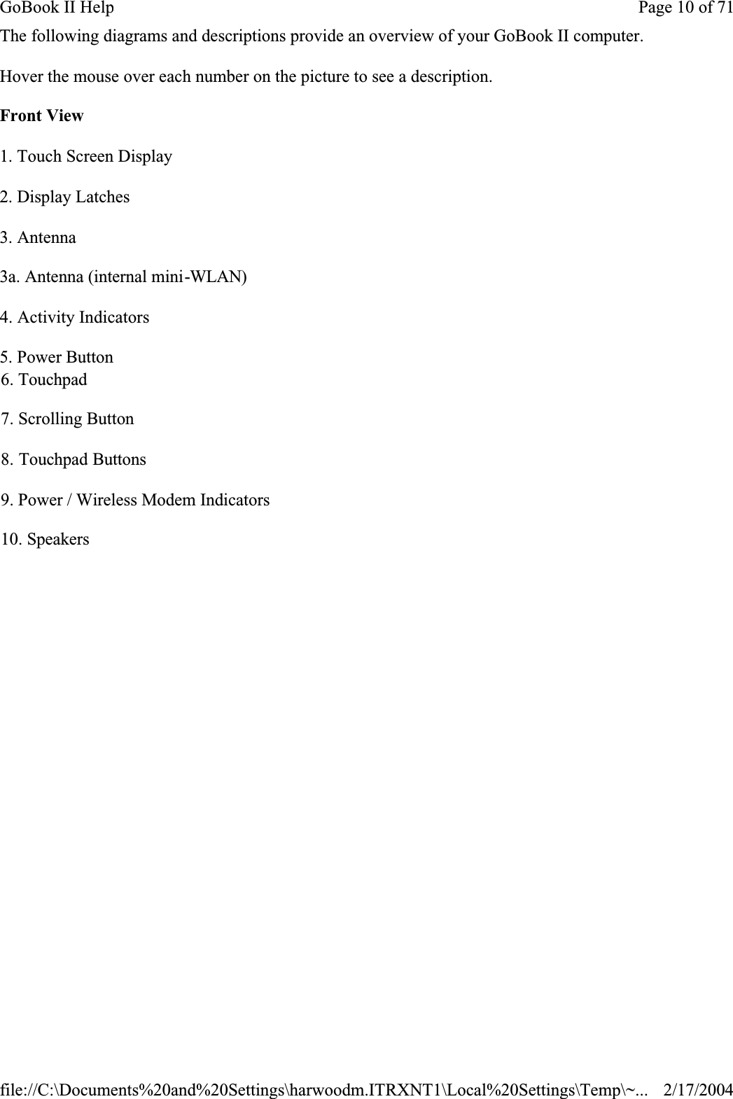 The following diagrams and descriptions provide an overview of your GoBook II computer. Hover the mouse over each number on the picture to see a description.Front View1. Touch Screen Display2. Display Latches3. Antenna3a. Antenna (internal mini-WLAN)4. Activity Indicators5. Power Button6. Touchpad7. Scrolling Button8. Touchpad Buttons9. Power / Wireless Modem Indicators10. SpeakersPage 10 of 71GoBook II Help2/17/2004file://C:\Documents%20and%20Settings\harwoodm.ITRXNT1\Local%20Settings\Temp\~...