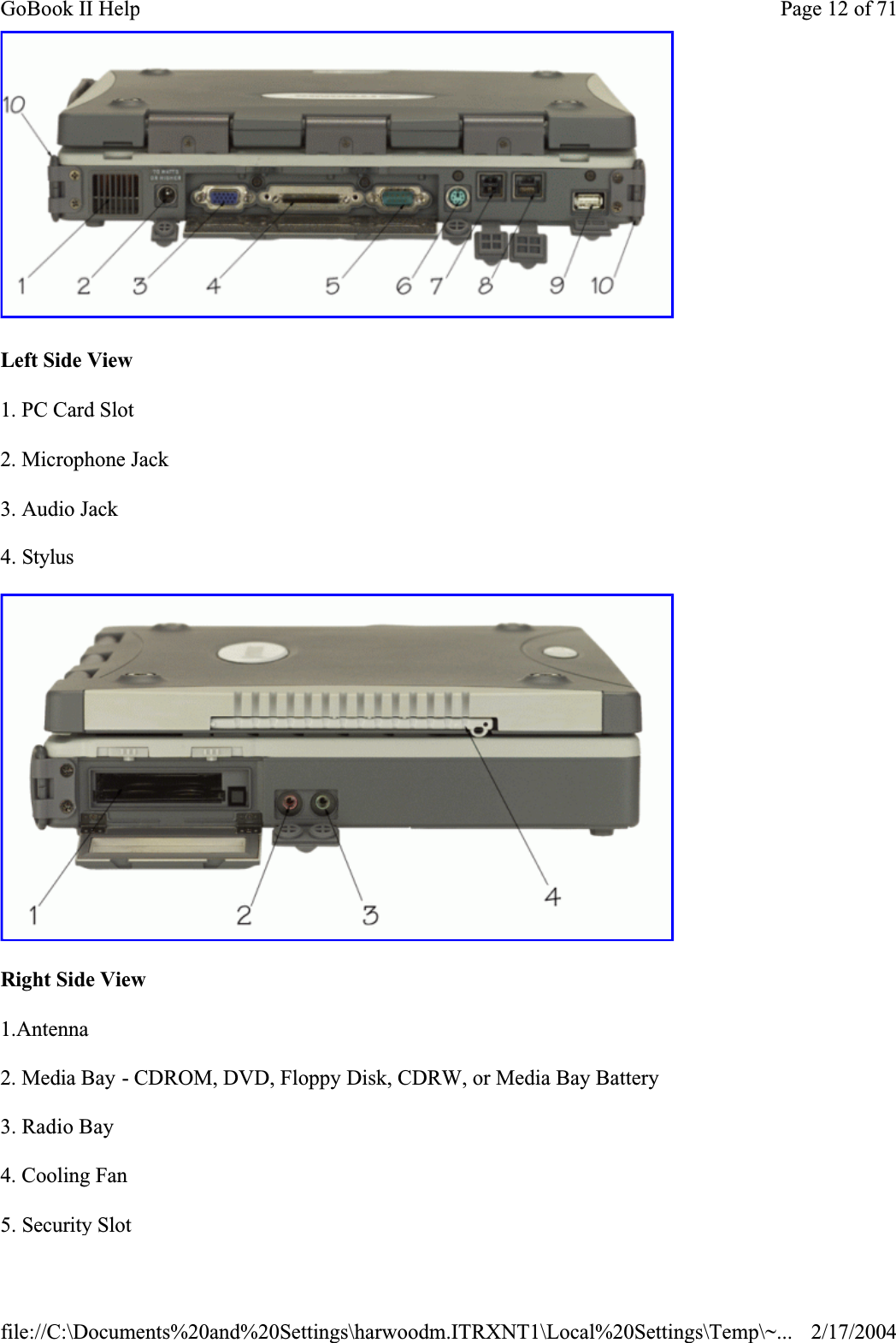 Left Side View1. PC Card Slot2. Microphone Jack3. Audio Jack4. StylusRight Side View1.Antenna2. Media Bay - CDROM, DVD, Floppy Disk, CDRW, or Media Bay Battery3. Radio Bay4. Cooling Fan5. Security SlotPage 12 of 71GoBook II Help2/17/2004file://C:\Documents%20and%20Settings\harwoodm.ITRXNT1\Local%20Settings\Temp\~...