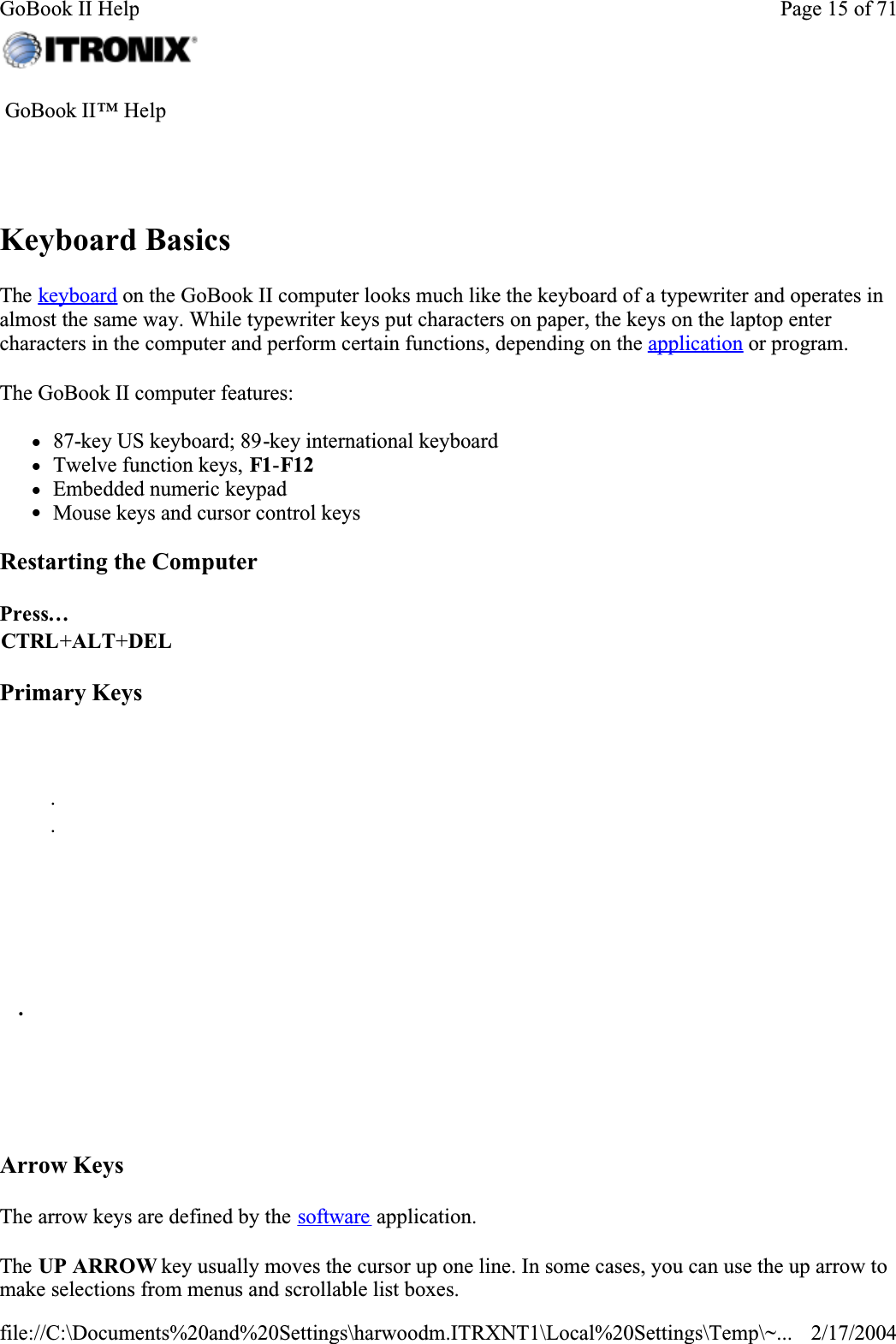 Keyboard BasicsThe keyboard on the GoBook II computer looks much like the keyboard of a typewriter and operates in almost the same way. While typewriter keys put characters on paper, the keys on the laptop enter characters in the computer and perform certain functions, depending on the application or program. The GoBook II computer features:z87-key US keyboard; 89-key international keyboard zTwelve function keys, F1-F12zEmbedded numeric keypad zMouse keys and cursor control keysRestarting the ComputerPrimary KeysArrow KeysThe arrow keys are defined by the software application.The UP ARROW key usually moves the cursor up one line. In some cases, you can use the up arrow to make selections from menus and scrollable list boxes. GoBook II™ Help Press…CTRL+ALT+DEL       . .           .        Page 15 of 71GoBook II Help2/17/2004file://C:\Documents%20and%20Settings\harwoodm.ITRXNT1\Local%20Settings\Temp\~...
