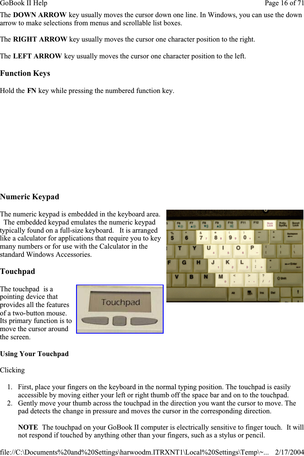 The DOWN ARROW key usually moves the cursor down one line. In Windows, you can use the down arrow to make selections from menus and scrollable list boxes.The RIGHT ARROW key usually moves the cursor one character position to the right. The LEFT ARROW key usually moves the cursor one character position to the left. Function KeysHold the FN key while pressing the numbered function key. Numeric KeypadThe numeric keypad is embedded in the keyboard area.   The embedded keypad emulates the numeric keypad typically found on a full-size keyboard.   It is arranged like a calculator for applications that require you to key many numbers or for use with the Calculator in the standard Windows Accessories.  TouchpadThe touchpad  is a pointing device that provides all the features of a two-button mouse. Its primary function is to move the cursor around the screen.Using Your TouchpadClicking1. First, place your fingers on the keyboard in the normal typing position. The touchpad is easily accessible by moving either your left or right thumb off the space bar and on to the touchpad. 2. Gently move your thumb across the touchpad in the direction you want the cursor to move. The pad detects the change in pressure and moves the cursor in the corresponding direction.NOTE  The touchpad on your GoBook II computer is electrically sensitive to finger touch.  It will not respond if touched by anything other than your fingers, such as a stylus or pencil.                   Page 16 of 71GoBook II Help2/17/2004file://C:\Documents%20and%20Settings\harwoodm.ITRXNT1\Local%20Settings\Temp\~...