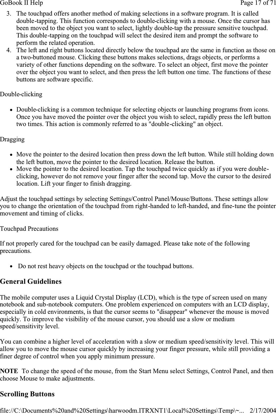 3. The touchpad offers another method of making selections in a software program. It is called double-tapping. This function corresponds to double-clicking with a mouse. Once the cursor has been moved to the object you want to select, lightly double-tap the pressure sensitive touchpad. This double-tapping on the touchpad will select the desired item and prompt the software to perform the related operation. 4. The left and right buttons located directly below the touchpad are the same in function as those on a two-buttoned mouse. Clicking these buttons makes selections, drags objects, or performs a variety of other functions depending on the software. To select an object, first move the pointer over the object you want to select, and then press the left button one time. The functions of these buttons are software specific.Double-clickingzDouble-clicking is a common technique for selecting objects or launching programs from icons. Once you have moved the pointer over the object you wish to select, rapidly press the left button two times. This action is commonly referred to as &quot;double-clicking&quot; an object.DraggingzMove the pointer to the desired location then press down the left button. While still holding down the left button, move the pointer to the desired location. Release the button. zMove the pointer to the desired location. Tap the touchpad twice quickly as if you were double-clicking, however do not remove your finger after the second tap. Move the cursor to the desired location. Lift your finger to finish dragging.Adjust the touchpad settings by selecting Settings/Control Panel/Mouse/Buttons. These settings allow you to change the orientation of the touchpad from right-handed to left-handed, and fine-tune the pointer movement and timing of clicks.Touchpad PrecautionsIf not properly cared for the touchpad can be easily damaged. Please take note of the following precautions.z Do not rest heavy objects on the touchpad or the touchpad buttons.General GuidelinesThe mobile computer uses a Liquid Crystal Display (LCD), which is the type of screen used on many notebook and sub-notebook computers. One problem experienced on computers with an LCD display, especially in cold environments, is that the cursor seems to &quot;disappear&quot; whenever the mouse is moved quickly. To improve the visibility of the mouse cursor, you should use a slow or medium speed/sensitivity level.You can combine a higher level of acceleration with a slow or medium speed/sensitivity level. This will allow you to move the mouse cursor quickly by increasing your finger pressure, while still providing a finer degree of control when you apply minimum pressure.NOTE  To change the speed of the mouse, from the Start Menu select Settings, Control Panel, and then choose Mouse to make adjustments. Scrolling ButtonsPage 17 of 71GoBook II Help2/17/2004file://C:\Documents%20and%20Settings\harwoodm.ITRXNT1\Local%20Settings\Temp\~...