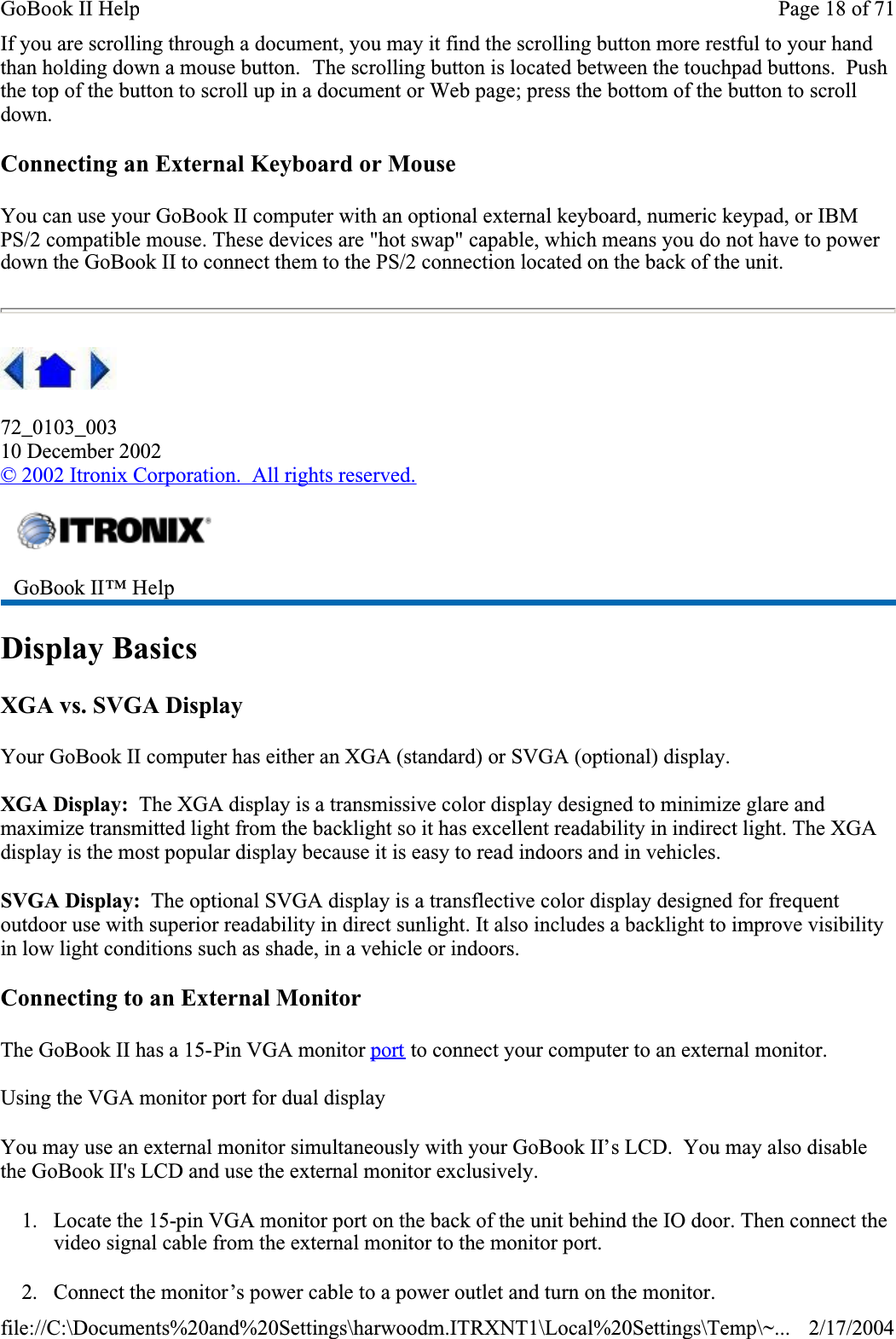 If you are scrolling through a document, you may it find the scrolling button more restful to your hand than holding down a mouse button.  The scrolling button is located between the touchpad buttons.  Pushthe top of the button to scroll up in a document or Web page; press the bottom of the button to scroll down.Connecting an External Keyboard or MouseYou can use your GoBook II computer with an optional external keyboard, numeric keypad, or IBM PS/2 compatible mouse. These devices are &quot;hot swap&quot; capable, which means you do not have to power down the GoBook II to connect them to the PS/2 connection located on the back of the unit. 72_0103_00310 December 2002© 2002 Itronix Corporation.  All rights reserved.Display BasicsXGA vs. SVGA DisplayYour GoBook II computer has either an XGA (standard) or SVGA (optional) display.XGA Display:  The XGA display is a transmissive color display designed to minimize glare and maximize transmitted light from the backlight so it has excellent readability in indirect light. The XGA display is the most popular display because it is easy to read indoors and in vehicles.  SVGA Display:  The optional SVGA display is a transflective color display designed for frequent outdoor use with superior readability in direct sunlight. It also includes a backlight to improve visibility in low light conditions such as shade, in a vehicle or indoors.Connecting to an External MonitorThe GoBook II has a 15-Pin VGA monitor port to connect your computer to an external monitor.Using the VGA monitor port for dual displayYou may use an external monitor simultaneously with your GoBook II’s LCD.  You may also disable the GoBook II&apos;s LCD and use the external monitor exclusively.1. Locate the 15-pin VGA monitor port on the back of the unit behind the IO door. Then connect the video signal cable from the external monitor to the monitor port.2. Connect the monitor’s power cable to a power outlet and turn on the monitor.GoBook II™ HelpPage 18 of 71GoBook II Help2/17/2004file://C:\Documents%20and%20Settings\harwoodm.ITRXNT1\Local%20Settings\Temp\~...