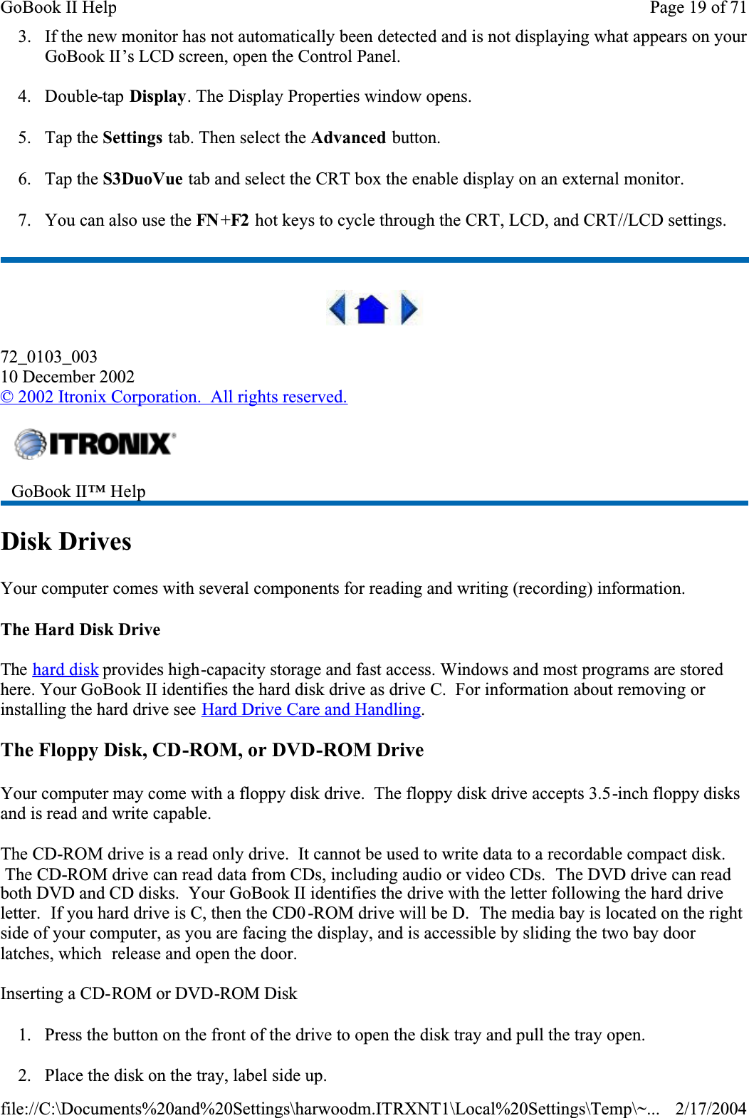 3. If the new monitor has not automatically been detected and is not displaying what appears on your GoBook II’s LCD screen, open the Control Panel. 4. Double-tap Display. The Display Properties window opens.5. Tap the Settings tab. Then select the Advanced button.6. Tap the S3DuoVue tab and select the CRT box the enable display on an external monitor.7. You can also use the FN +F2  hot keys to cycle through the CRT, LCD, and CRT//LCD settings.72_0103_00310 December 2002©2002 Itronix Corporation.  All rights reserved.Disk DrivesYour computer comes with several components for reading and writing (recording) information.The Hard Disk DriveThe hard disk provides high-capacity storage and fast access. Windows and most programs are stored here. Your GoBook II identifies the hard disk drive as drive C.  For information about removing or installing the hard drive see Hard Drive Care and Handling.The Floppy Disk, CD-ROM, or DVD-ROM DriveYour computer may come with a floppy disk drive.  The floppy disk drive accepts 3.5-inch floppy disks and is read and write capable.The CD-ROM drive is a read only drive.  It cannot be used to write data to a recordable compact disk.  The CD-ROM drive can read data from CDs, including audio or video CDs.  The DVD drive can read both DVD and CD disks.  Your GoBook II identifies the drive with the letter following the hard drive letter.  If you hard drive is C, then the CD0 -ROM drive will be D.  The media bay is located on the right side of your computer, as you are facing the display, and is accessible by sliding the two bay door latches, which  release and open the door.Inserting a CD-ROM or DVD-ROM Disk1. Press the button on the front of the drive to open the disk tray and pull the tray open.2. Place the disk on the tray, label side up.GoBook II™ HelpPage 19 of 71GoBook II Help2/17/2004file://C:\Documents%20and%20Settings\harwoodm.ITRXNT1\Local%20Settings\Temp\~...
