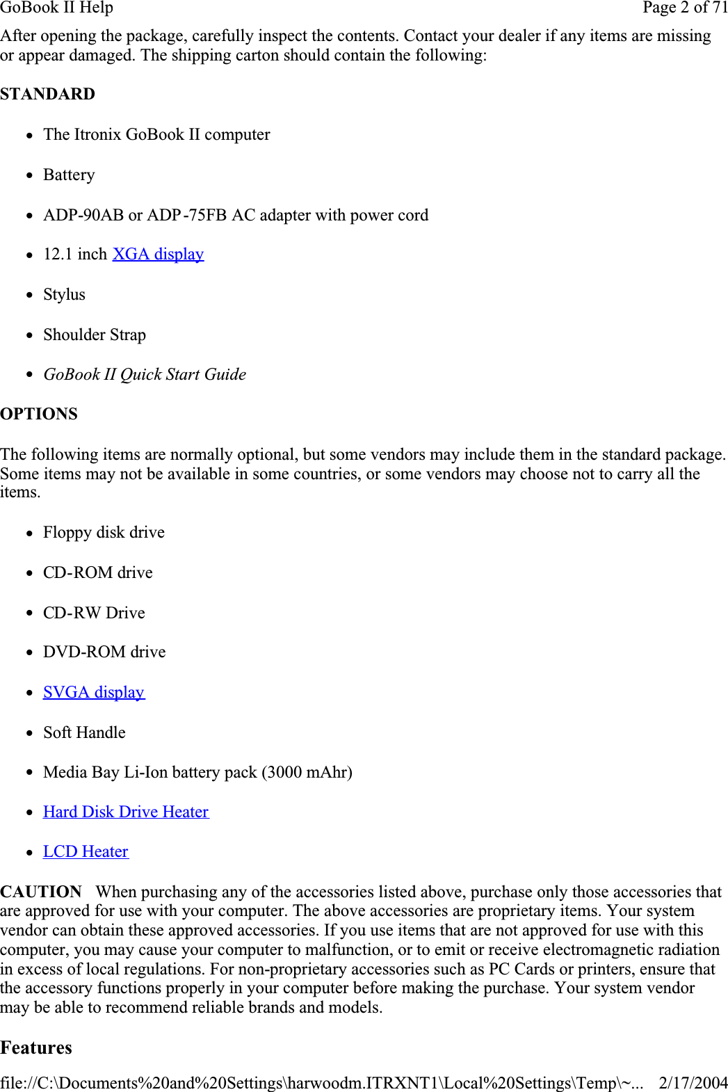 After opening the package, carefully inspect the contents. Contact your dealer if any items are missing or appear damaged. The shipping carton should contain the following:STANDARDzThe Itronix GoBook II computer  zBatteryzADP-90AB or ADP-75FB AC adapter with power cordz12.1 inch XGA displayzStyluszShoulder StrapzGoBook II Quick Start GuideOPTIONSThe following items are normally optional, but some vendors may include them in the standard package. Some items may not be available in some countries, or some vendors may choose not to carry all the items.zFloppy disk drivezCD-ROM drivezCD-RW DrivezDVD-ROM drivezSVGA displayzSoft HandlezMedia Bay Li-Ion battery pack (3000 mAhr)zHard Disk Drive HeaterzLCD HeaterCAUTION   When purchasing any of the accessories listed above, purchase only those accessories that are approved for use with your computer. The above accessories are proprietary items. Your system vendor can obtain these approved accessories. If you use items that are not approved for use with this computer, you may cause your computer to malfunction, or to emit or receive electromagnetic radiation in excess of local regulations. For non-proprietary accessories such as PC Cards or printers, ensure that the accessory functions properly in your computer before making the purchase. Your system vendor may be able to recommend reliable brands and models. FeaturesPage 2 of 71GoBook II Help2/17/2004file://C:\Documents%20and%20Settings\harwoodm.ITRXNT1\Local%20Settings\Temp\~...