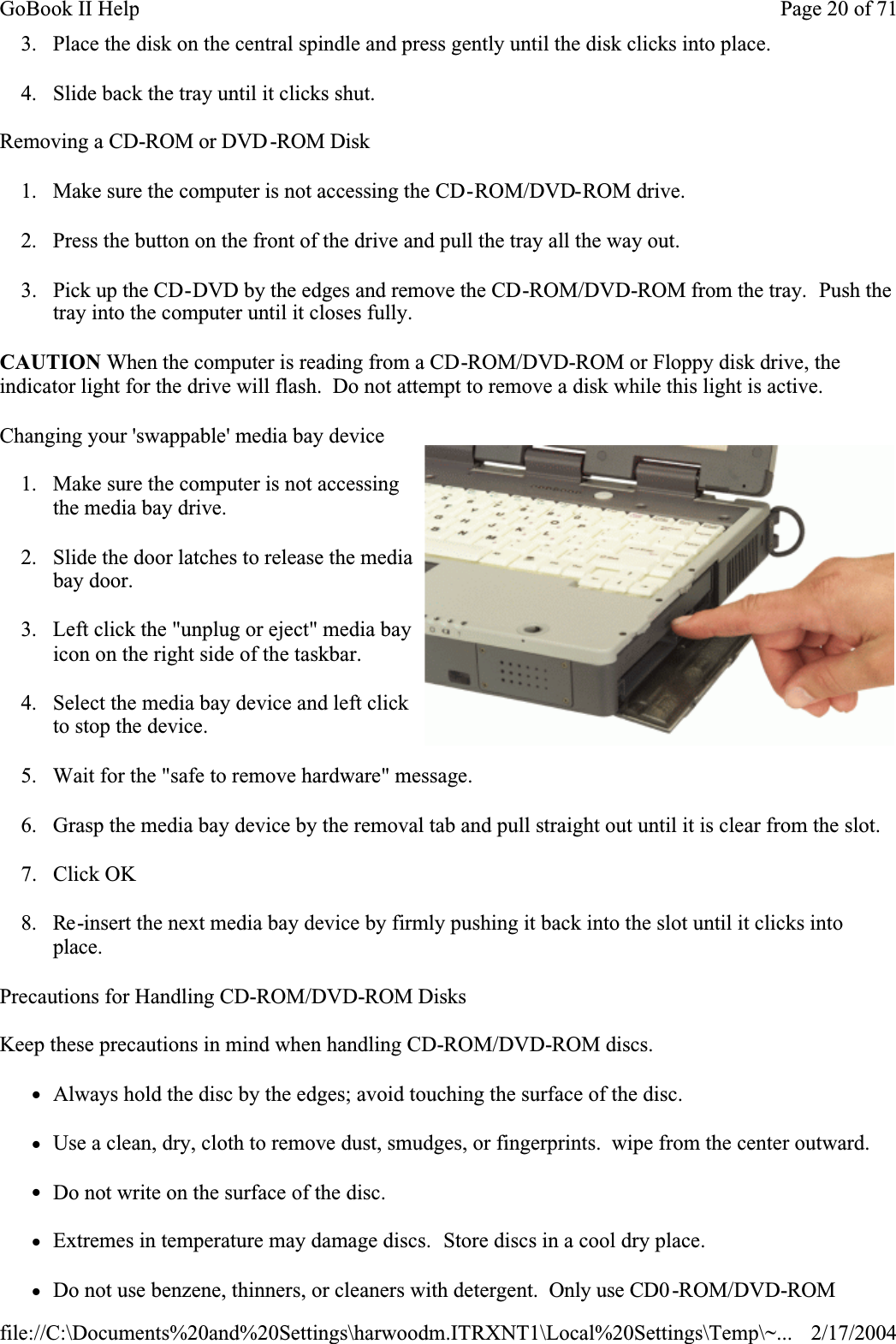 3. Place the disk on the central spindle and press gently until the disk clicks into place.4. Slide back the tray until it clicks shut.Removing a CD-ROM or DVD-ROM Disk1. Make sure the computer is not accessing the CD-ROM/DVD-ROM drive.2. Press the button on the front of the drive and pull the tray all the way out.3. Pick up the CD-DVD by the edges and remove the CD-ROM/DVD-ROM from the tray.  Push the tray into the computer until it closes fully.CAUTION When the computer is reading from a CD-ROM/DVD-ROM or Floppy disk drive, the indicator light for the drive will flash.  Do not attempt to remove a disk while this light is active.Changing your &apos;swappable&apos; media bay device1. Make sure the computer is not accessing the media bay drive.2. Slide the door latches to release the media bay door.3. Left click the &quot;unplug or eject&quot; media bay icon on the right side of the taskbar.4. Select the media bay device and left click to stop the device.5. Wait for the &quot;safe to remove hardware&quot; message.6. Grasp the media bay device by the removal tab and pull straight out until it is clear from the slot.7. Click OK8. Re-insert the next media bay device by firmly pushing it back into the slot until it clicks into place.Precautions for Handling CD-ROM/DVD-ROM DisksKeep these precautions in mind when handling CD-ROM/DVD-ROM discs.zAlways hold the disc by the edges; avoid touching the surface of the disc.zUse a clean, dry, cloth to remove dust, smudges, or fingerprints.  wipe from the center outward.zDo not write on the surface of the disc.zExtremes in temperature may damage discs.  Store discs in a cool dry place.zDo not use benzene, thinners, or cleaners with detergent.  Only use CD0 -ROM/DVD-ROMPage 20 of 71GoBook II Help2/17/2004file://C:\Documents%20and%20Settings\harwoodm.ITRXNT1\Local%20Settings\Temp\~...